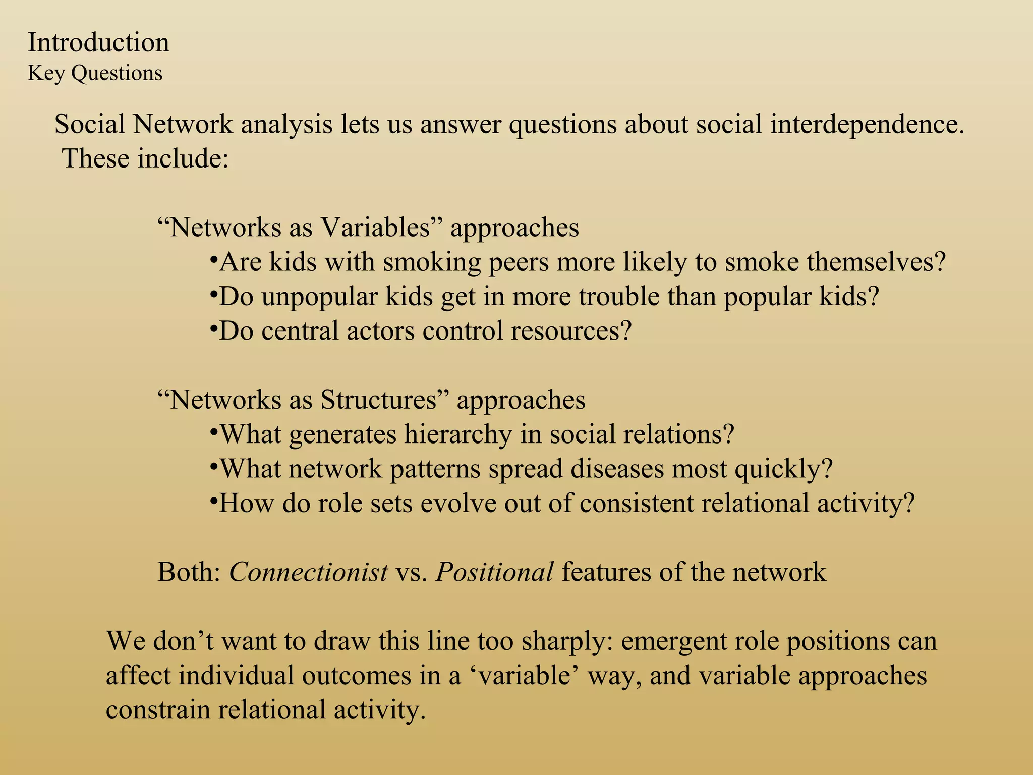 Introduction
Key Questions
Social Network analysis lets us answer questions about social interdependence.
These include:
“Networks as Variables” approaches
•Are kids with smoking peers more likely to smoke themselves?
•Do unpopular kids get in more trouble than popular kids?
•Do central actors control resources?
“Networks as Structures” approaches
•What generates hierarchy in social relations?
•What network patterns spread diseases most quickly?
•How do role sets evolve out of consistent relational activity?
Both: Connectionist vs. Positional features of the network
We don’t want to draw this line too sharply: emergent role positions can
affect individual outcomes in a ‘variable’ way, and variable approaches
constrain relational activity.
 