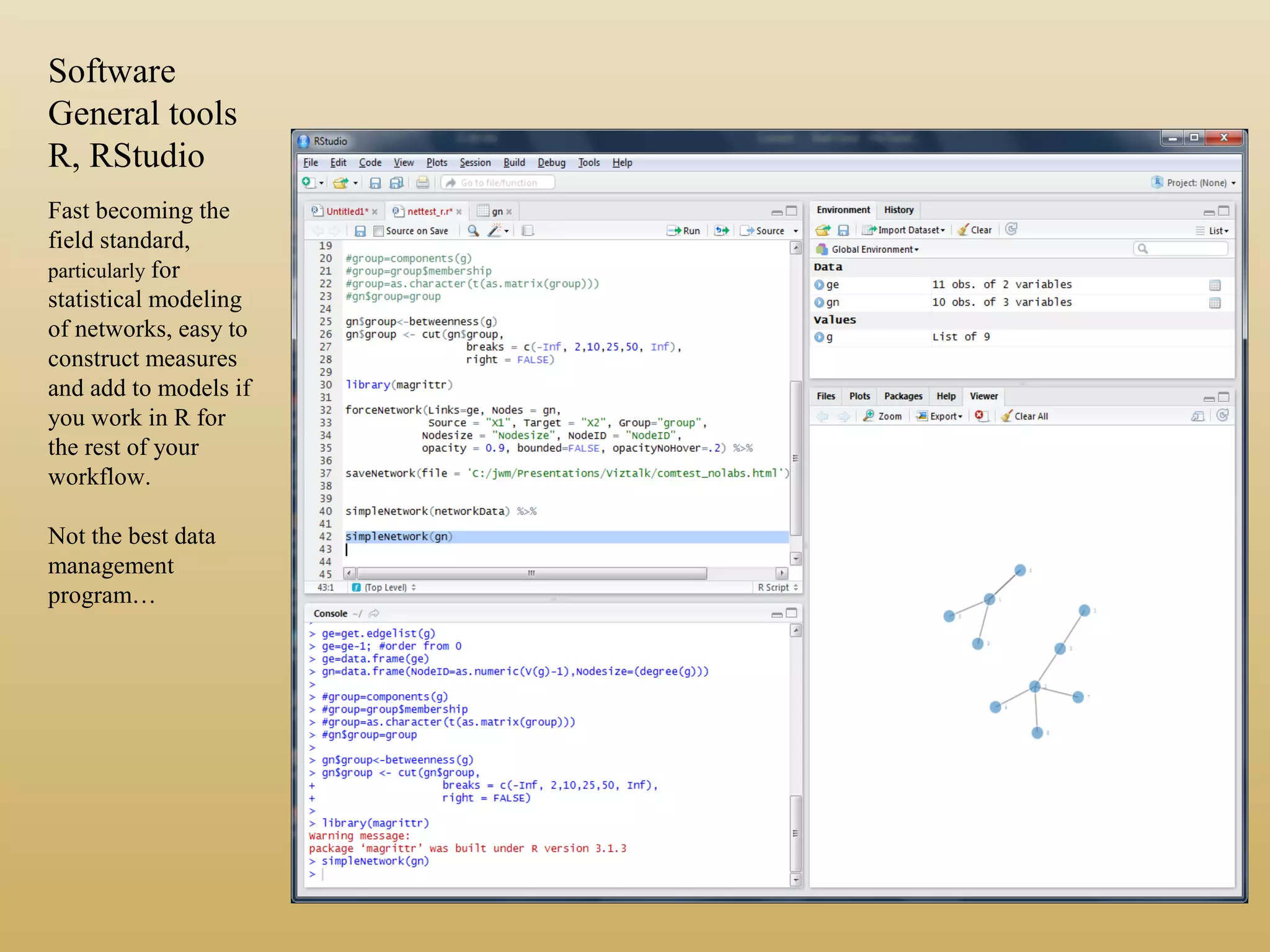 Software
General tools
R, RStudio
Fast becoming the
field standard,
particularly for
statistical modeling
of networks, easy to
construct measures
and add to models if
you work in R for
the rest of your
workflow.
Not the best data
management
program…
 