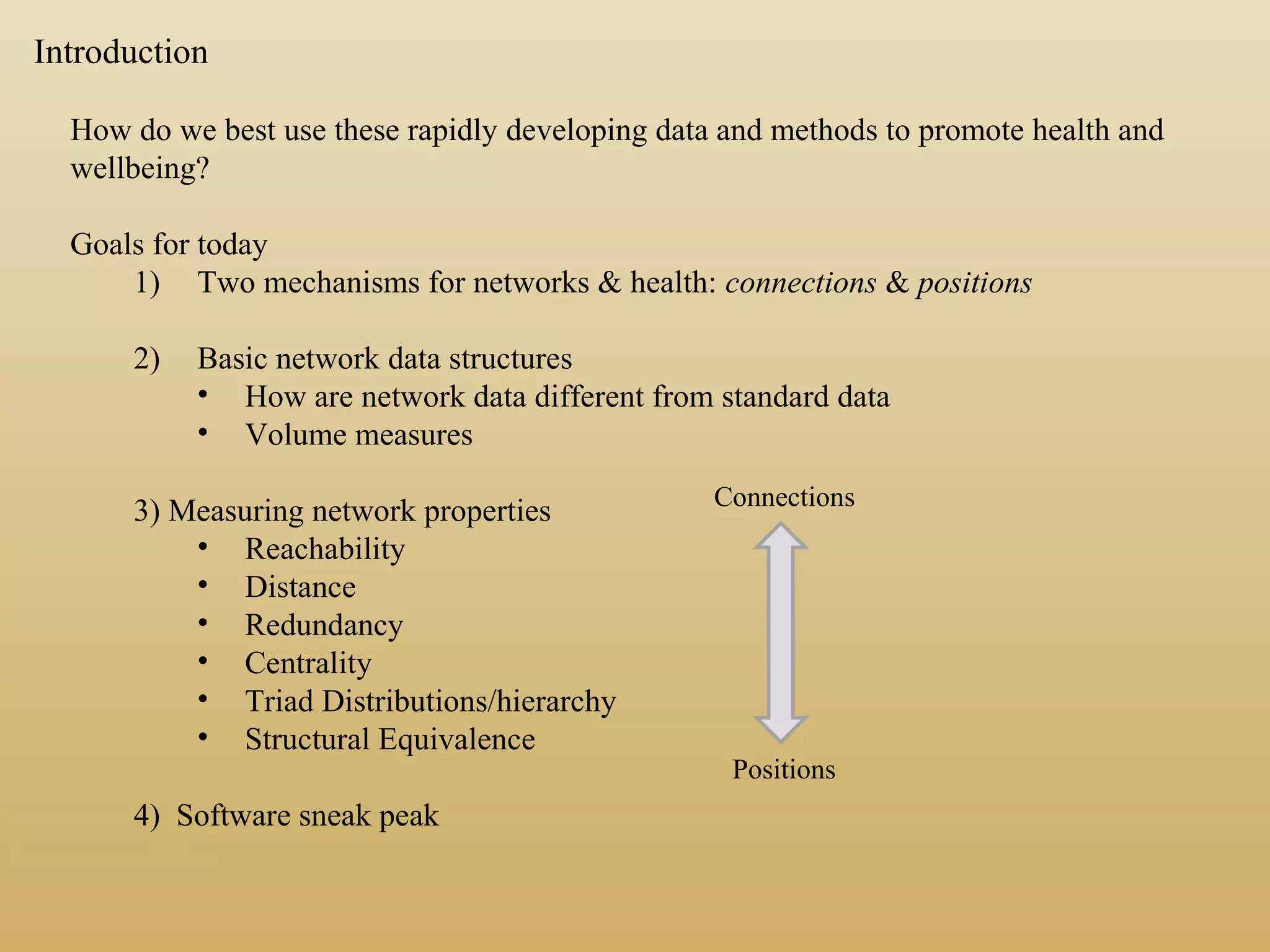 How do we best use these rapidly developing data and methods to promote health and
wellbeing?
Goals for today
1) Two mechanisms for networks & health: connections & positions
2) Basic network data structures
• How are network data different from standard data
• Volume measures
3) Measuring network properties
• Reachability
• Distance
• Redundancy
• Centrality
• Triad Distributions/hierarchy
• Structural Equivalence
4) Software sneak peak
Introduction
Connections
Positions
 