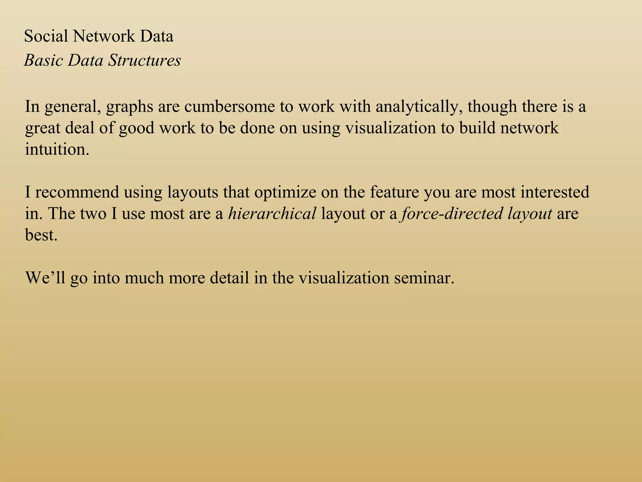 In general, graphs are cumbersome to work with analytically, though there is a
great deal of good work to be done on using visualization to build network
intuition.
I recommend using layouts that optimize on the feature you are most interested
in. The two I use most are a hierarchical layout or a force-directed layout are
best.
We’ll go into much more detail in the visualization seminar.
Basic Data Structures
Social Network Data
 