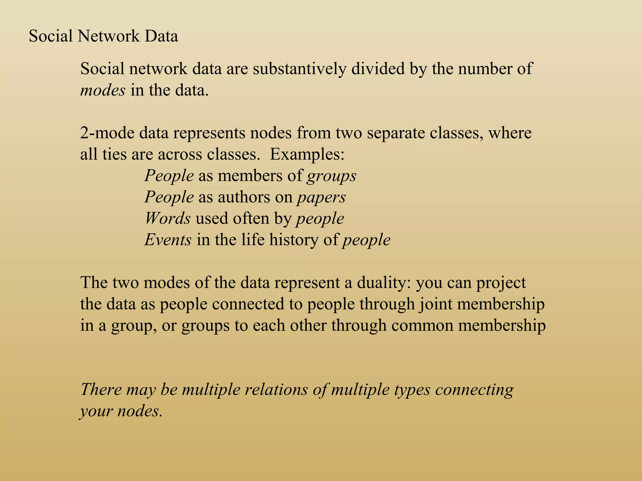 Social Network Data
Social network data are substantively divided by the number of
modes in the data.
2-mode data represents nodes from two separate classes, where
all ties are across classes. Examples:
People as members of groups
People as authors on papers
Words used often by people
Events in the life history of people
The two modes of the data represent a duality: you can project
the data as people connected to people through joint membership
in a group, or groups to each other through common membership
There may be multiple relations of multiple types connecting
your nodes.
 