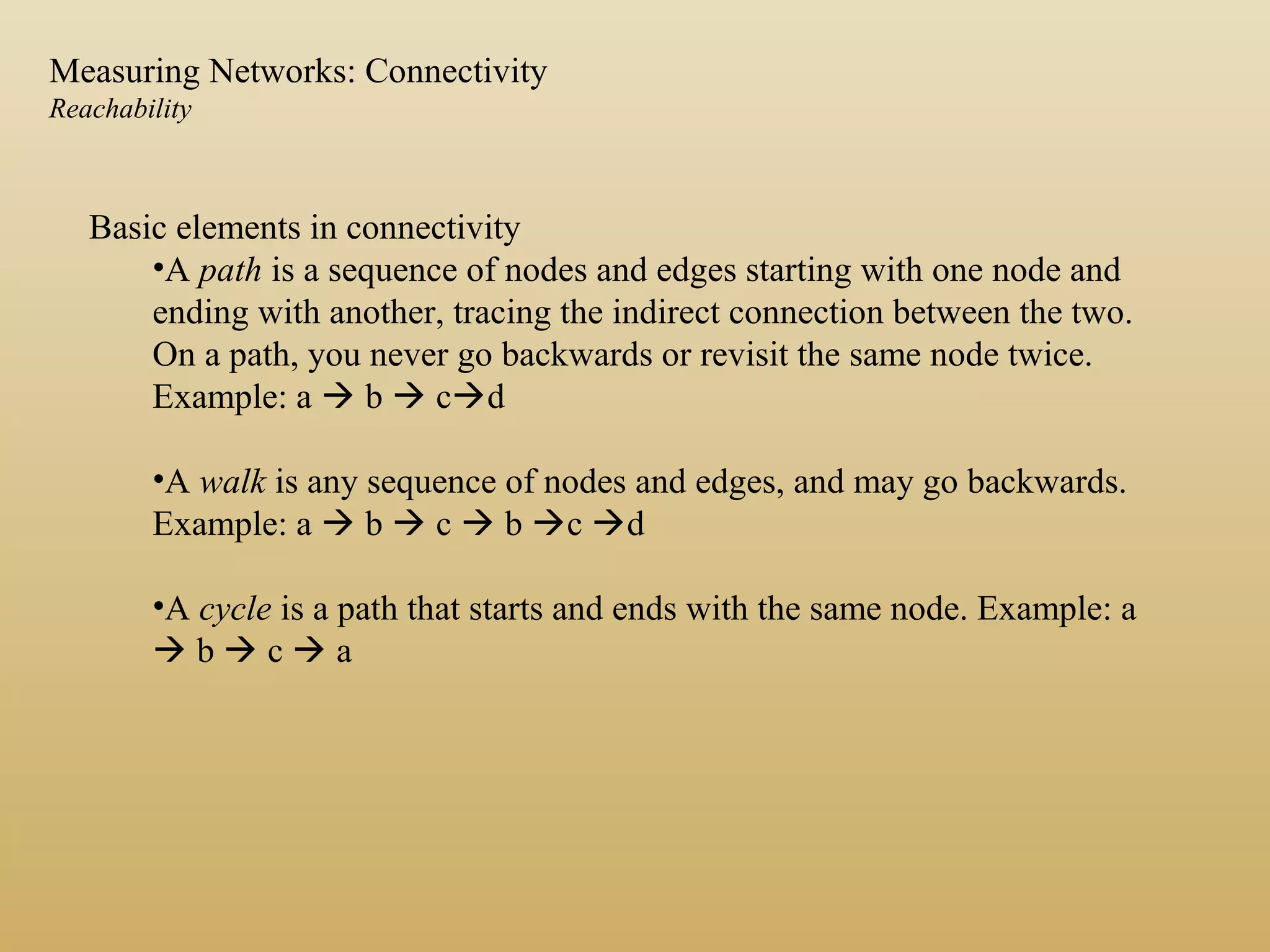 Basic elements in connectivity
•A path is a sequence of nodes and edges starting with one node and
ending with another, tracing the indirect connection between the two.
On a path, you never go backwards or revisit the same node twice.
Example: a  b  cd
•A walk is any sequence of nodes and edges, and may go backwards.
Example: a  b  c  b c d
•A cycle is a path that starts and ends with the same node. Example: a
 b  c  a
Measuring Networks: Connectivity
Reachability
 