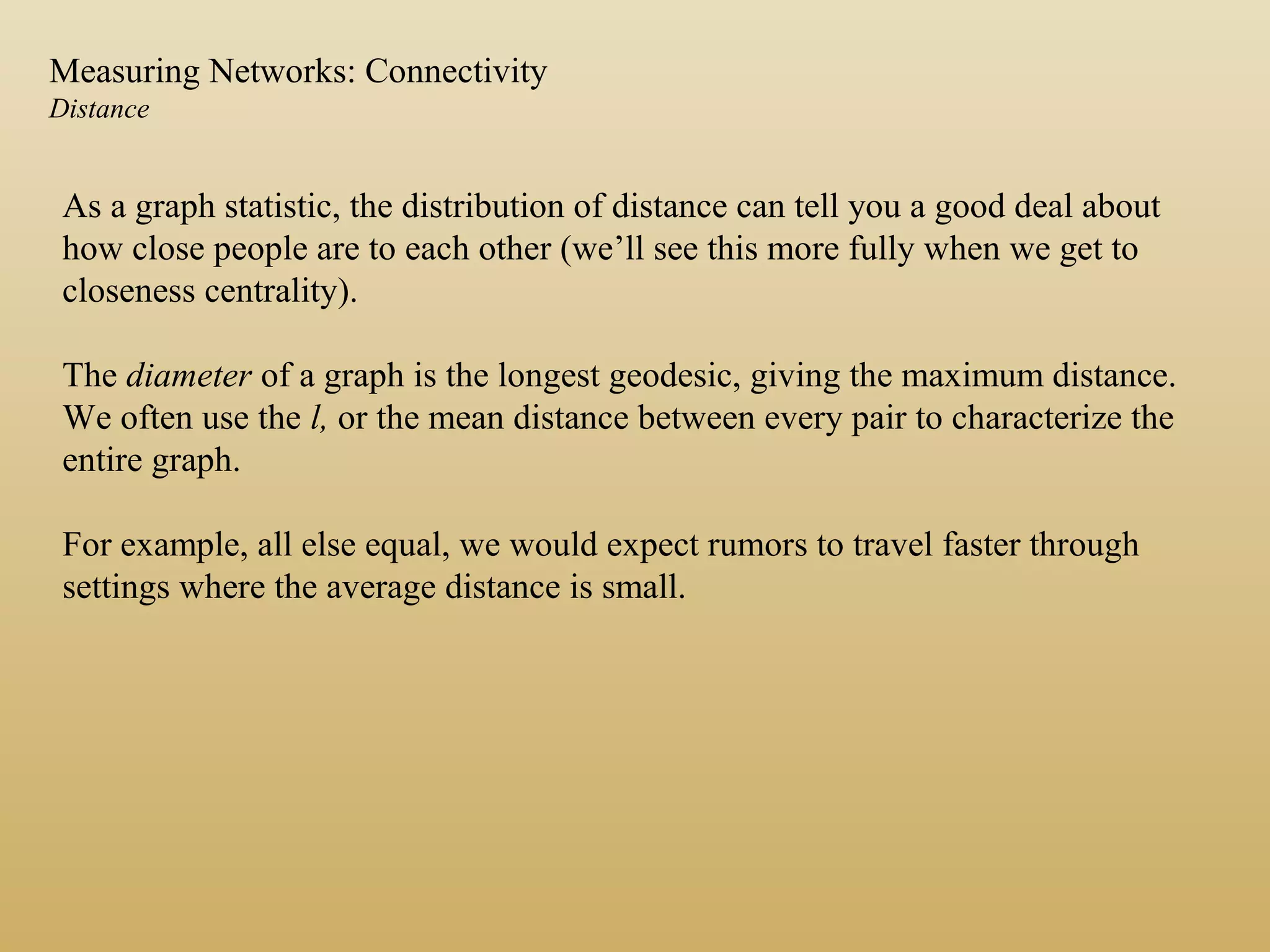 As a graph statistic, the distribution of distance can tell you a good deal about
how close people are to each other (we’ll see this more fully when we get to
closeness centrality).
The diameter of a graph is the longest geodesic, giving the maximum distance.
We often use the l, or the mean distance between every pair to characterize the
entire graph.
For example, all else equal, we would expect rumors to travel faster through
settings where the average distance is small.
Measuring Networks: Connectivity
Distance
 