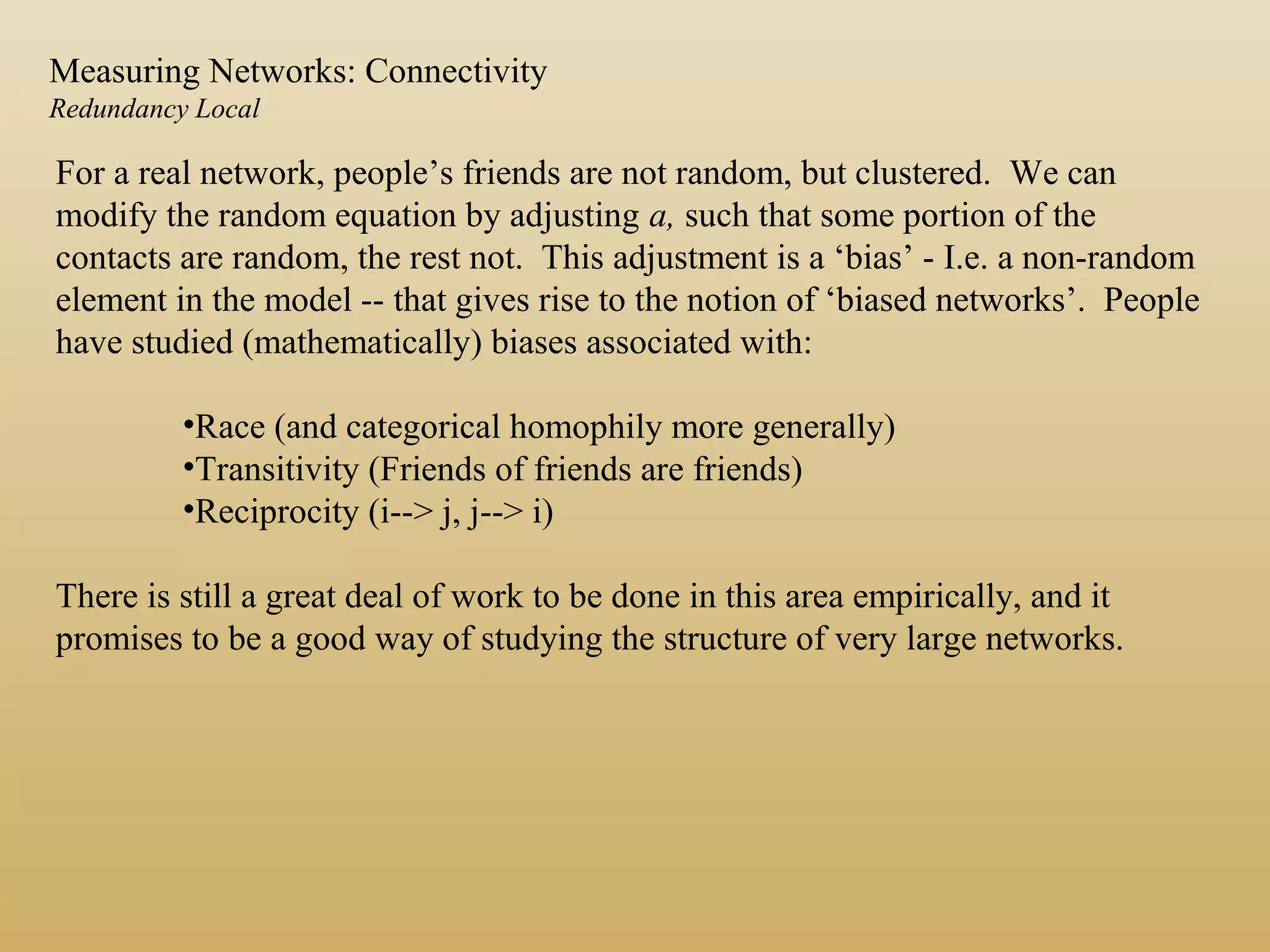 For a real network, people’s friends are not random, but clustered. We can
modify the random equation by adjusting a, such that some portion of the
contacts are random, the rest not. This adjustment is a ‘bias’ - I.e. a non-random
element in the model -- that gives rise to the notion of ‘biased networks’. People
have studied (mathematically) biases associated with:
•Race (and categorical homophily more generally)
•Transitivity (Friends of friends are friends)
•Reciprocity (i--> j, j--> i)
There is still a great deal of work to be done in this area empirically, and it
promises to be a good way of studying the structure of very large networks.
Measuring Networks: Connectivity
Redundancy Local
 