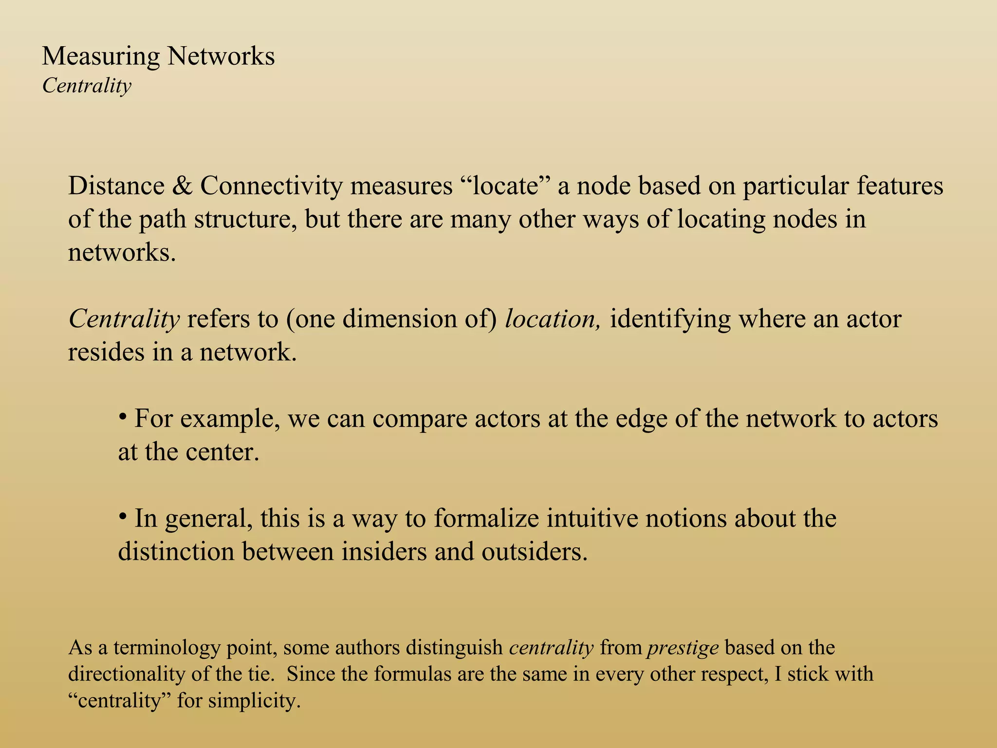 Distance & Connectivity measures “locate” a node based on particular features
of the path structure, but there are many other ways of locating nodes in
networks.
Centrality refers to (one dimension of) location, identifying where an actor
resides in a network.
• For example, we can compare actors at the edge of the network to actors
at the center.
• In general, this is a way to formalize intuitive notions about the
distinction between insiders and outsiders.
As a terminology point, some authors distinguish centrality from prestige based on the
directionality of the tie. Since the formulas are the same in every other respect, I stick with
“centrality” for simplicity.
Measuring Networks
Centrality
 