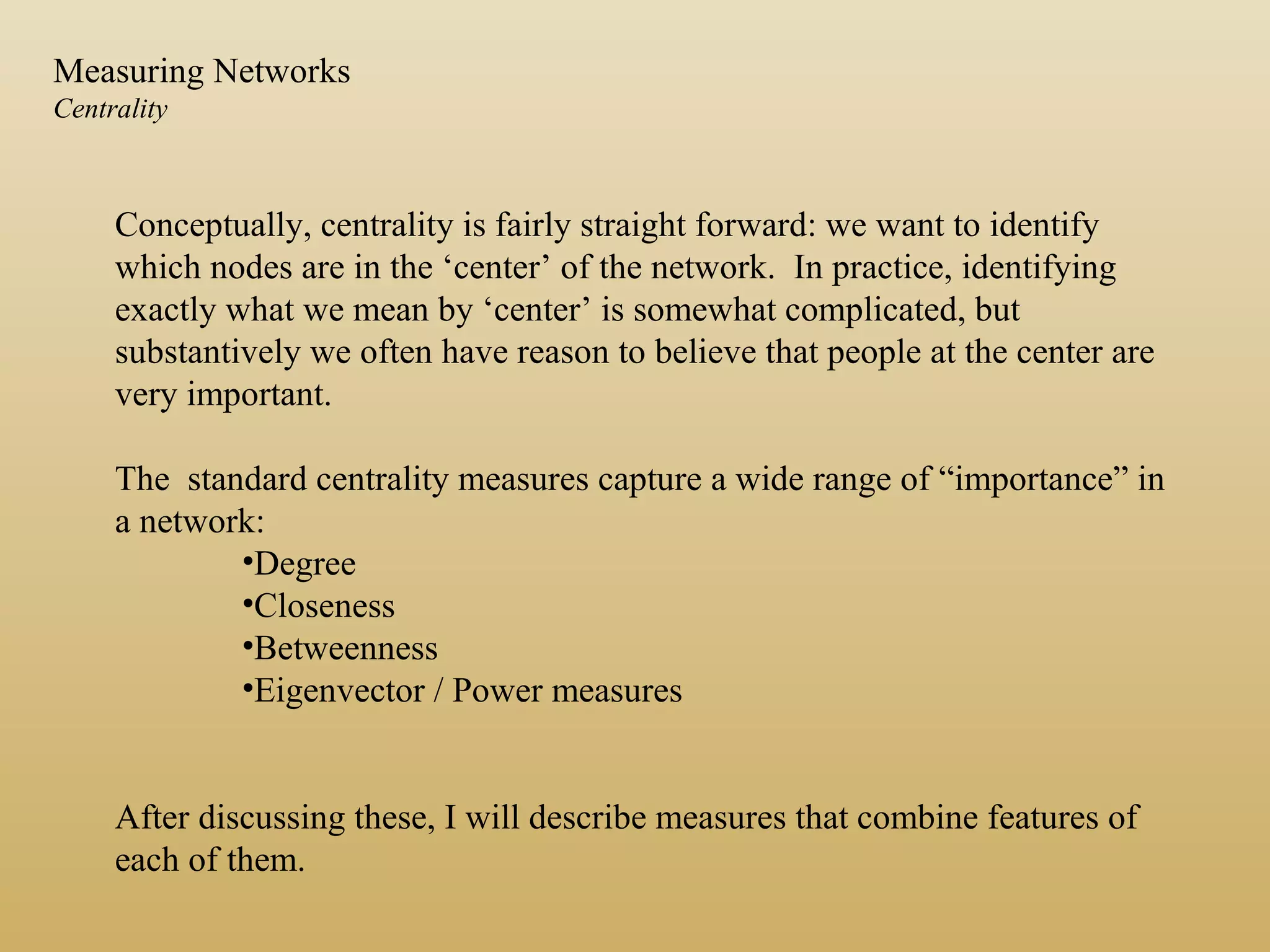 Conceptually, centrality is fairly straight forward: we want to identify
which nodes are in the ‘center’ of the network. In practice, identifying
exactly what we mean by ‘center’ is somewhat complicated, but
substantively we often have reason to believe that people at the center are
very important.
The standard centrality measures capture a wide range of “importance” in
a network:
•Degree
•Closeness
•Betweenness
•Eigenvector / Power measures
After discussing these, I will describe measures that combine features of
each of them.
Measuring Networks
Centrality
 