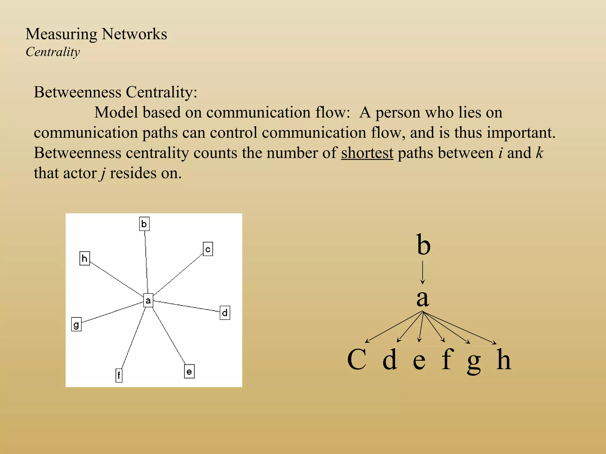 Betweenness Centrality:
Model based on communication flow: A person who lies on
communication paths can control communication flow, and is thus important.
Betweenness centrality counts the number of shortest paths between i and k
that actor j resides on.
b
a
C d e f g h
Measuring Networks
Centrality
 