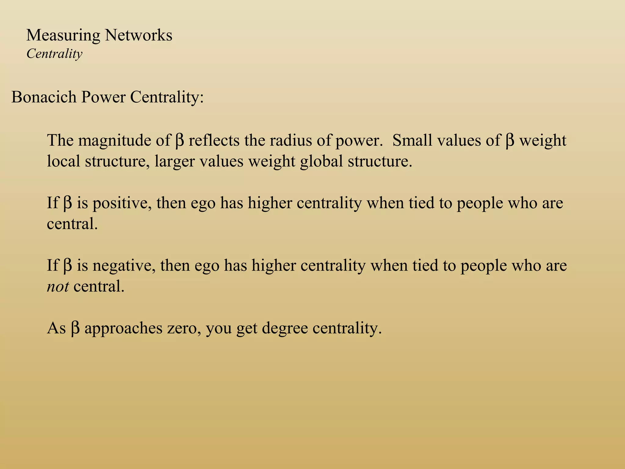 Bonacich Power Centrality:
The magnitude of β reflects the radius of power. Small values of β weight
local structure, larger values weight global structure.
If β is positive, then ego has higher centrality when tied to people who are
central.
If β is negative, then ego has higher centrality when tied to people who are
not central.
As β approaches zero, you get degree centrality.
Measuring Networks
Centrality
 