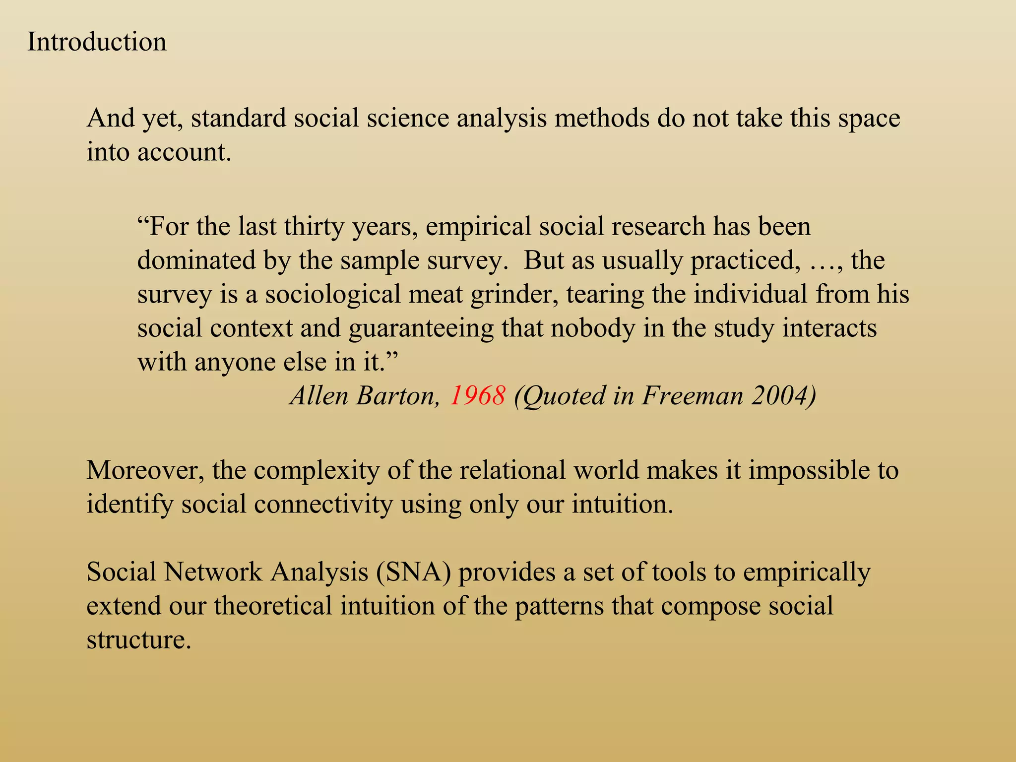 And yet, standard social science analysis methods do not take this space
into account.
“For the last thirty years, empirical social research has been
dominated by the sample survey. But as usually practiced, …, the
survey is a sociological meat grinder, tearing the individual from his
social context and guaranteeing that nobody in the study interacts
with anyone else in it.”
Allen Barton, 1968 (Quoted in Freeman 2004)
Moreover, the complexity of the relational world makes it impossible to
identify social connectivity using only our intuition.
Social Network Analysis (SNA) provides a set of tools to empirically
extend our theoretical intuition of the patterns that compose social
structure.
Introduction
 