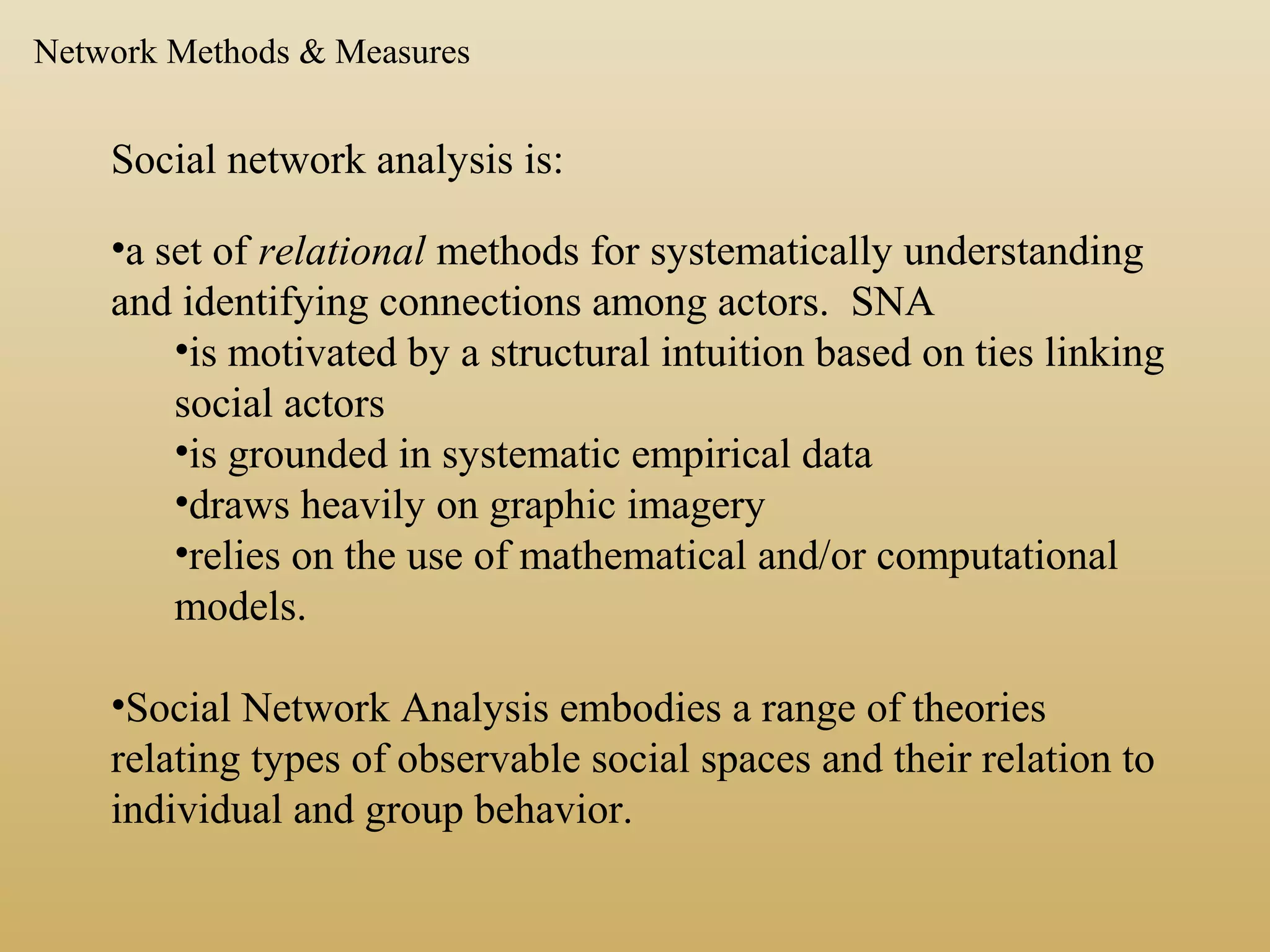 Social network analysis is:
•a set of relational methods for systematically understanding
and identifying connections among actors. SNA
•is motivated by a structural intuition based on ties linking
social actors
•is grounded in systematic empirical data
•draws heavily on graphic imagery
•relies on the use of mathematical and/or computational
models.
•Social Network Analysis embodies a range of theories
relating types of observable social spaces and their relation to
individual and group behavior.
Network Methods & Measures
 