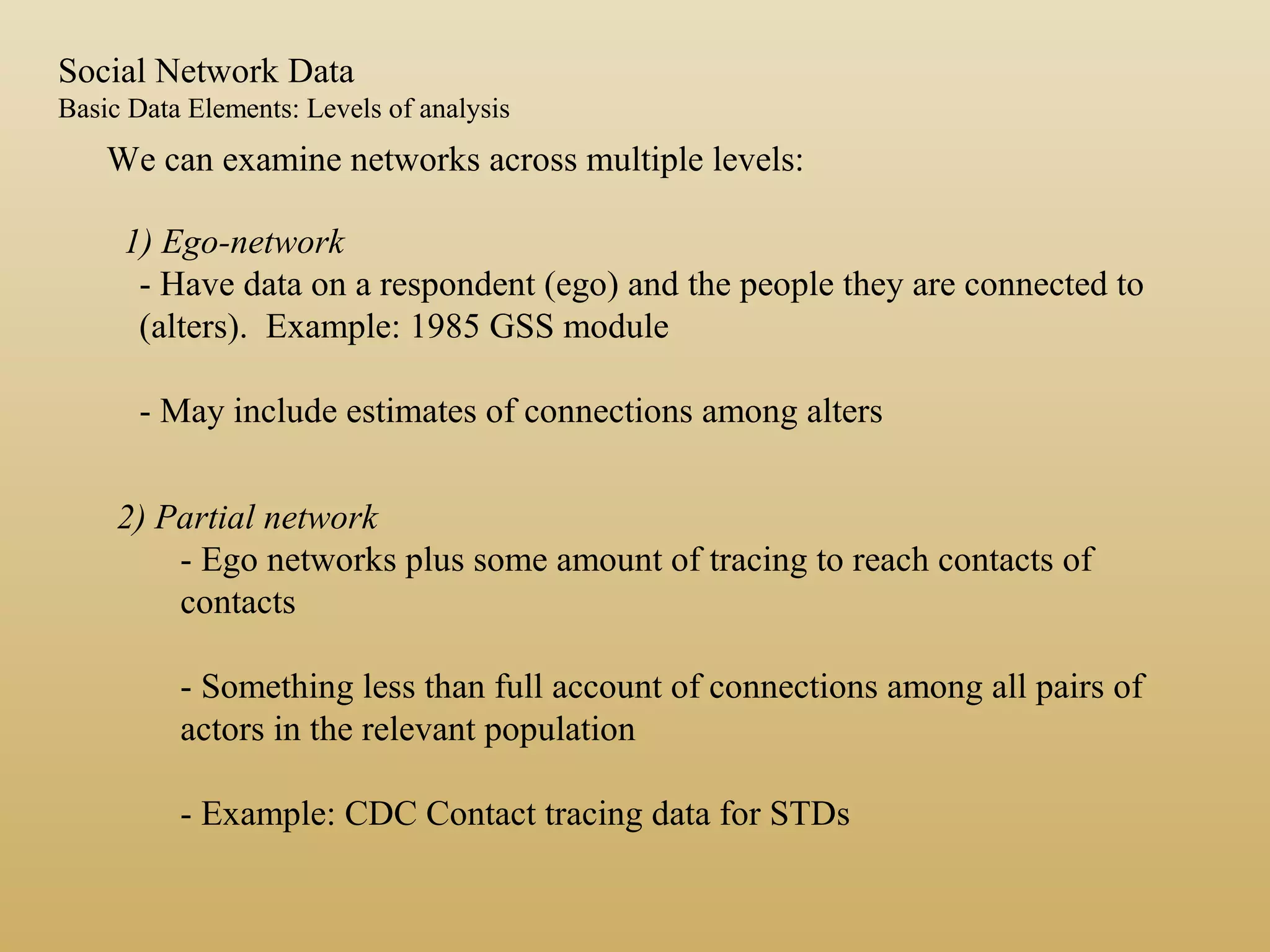 We can examine networks across multiple levels:
1) Ego-network
- Have data on a respondent (ego) and the people they are connected to
(alters). Example: 1985 GSS module
- May include estimates of connections among alters
2) Partial network
- Ego networks plus some amount of tracing to reach contacts of
contacts
- Something less than full account of connections among all pairs of
actors in the relevant population
- Example: CDC Contact tracing data for STDs
Social Network Data
Basic Data Elements: Levels of analysis
 
