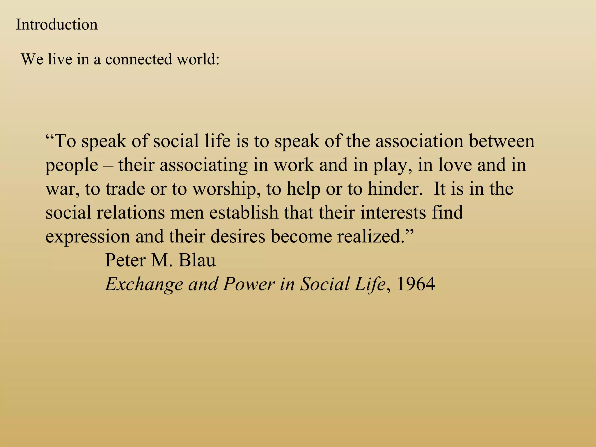 Introduction
We live in a connected world:
“To speak of social life is to speak of the association between
people – their associating in work and in play, in love and in
war, to trade or to worship, to help or to hinder. It is in the
social relations men establish that their interests find
expression and their desires become realized.”
Peter M. Blau
Exchange and Power in Social Life, 1964
 