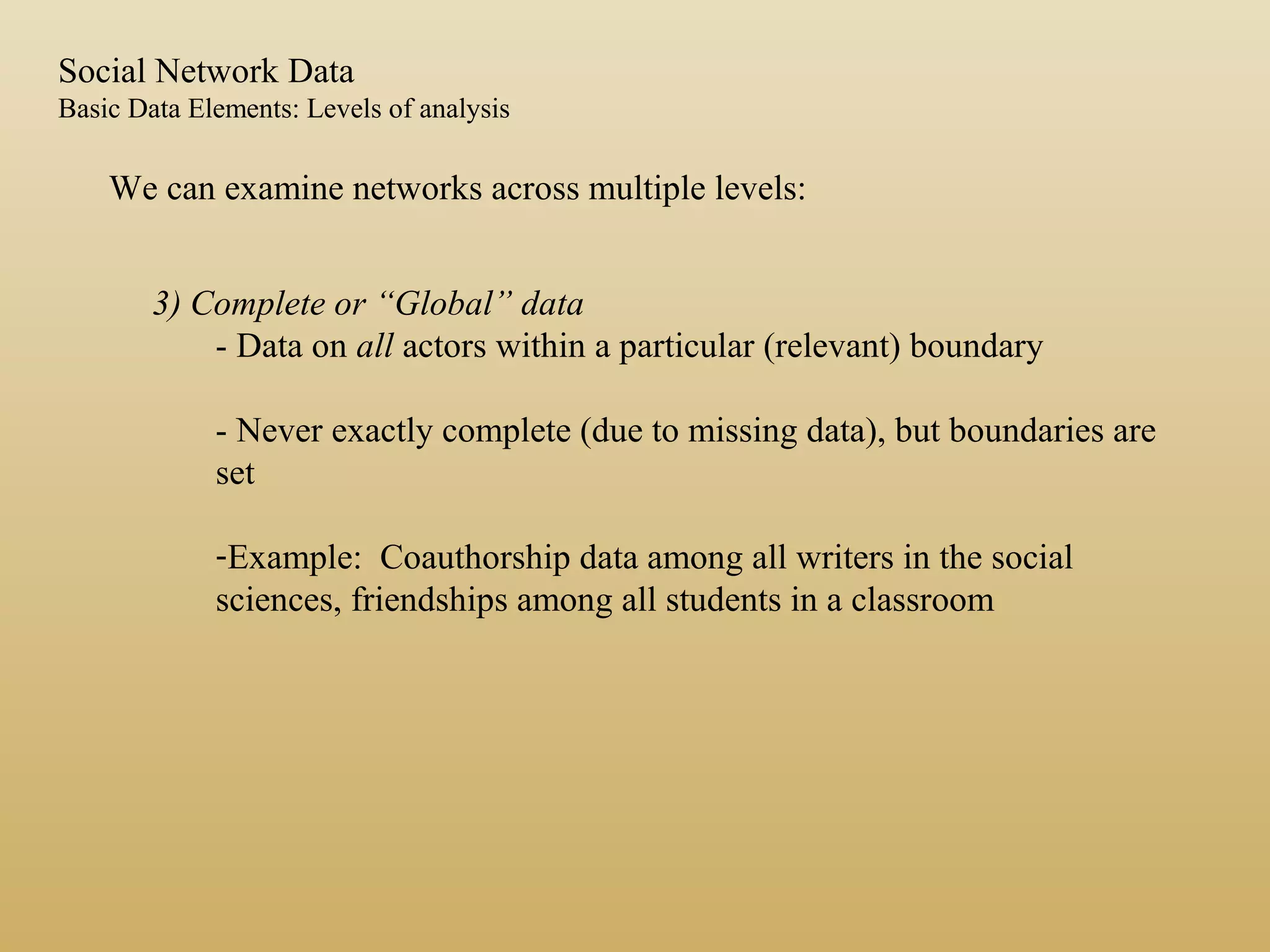 3) Complete or “Global” data
- Data on all actors within a particular (relevant) boundary
- Never exactly complete (due to missing data), but boundaries are
set
-Example: Coauthorship data among all writers in the social
sciences, friendships among all students in a classroom
We can examine networks across multiple levels:
Social Network Data
Basic Data Elements: Levels of analysis
 