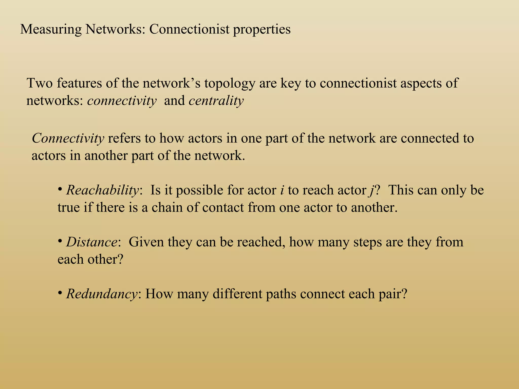 Two features of the network’s topology are key to connectionist aspects of
networks: connectivity and centrality
Connectivity refers to how actors in one part of the network are connected to
actors in another part of the network.
• Reachability: Is it possible for actor i to reach actor j? This can only be
true if there is a chain of contact from one actor to another.
• Distance: Given they can be reached, how many steps are they from
each other?
• Redundancy: How many different paths connect each pair?
Measuring Networks: Connectionist properties
 