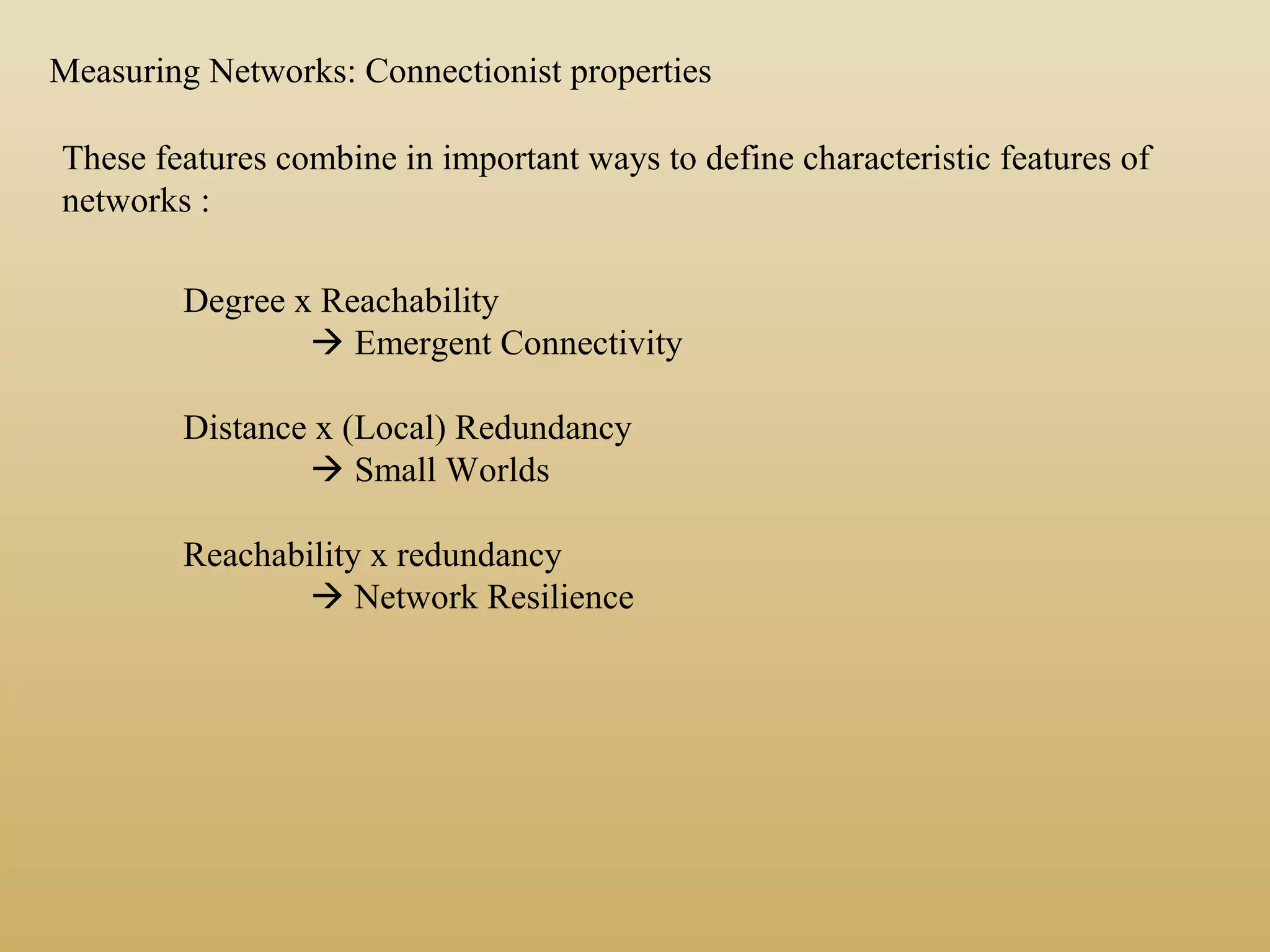 These features combine in important ways to define characteristic features of
networks :
Measuring Networks: Connectionist properties
Degree x Reachability
 Emergent Connectivity
Distance x (Local) Redundancy
 Small Worlds
Reachability x redundancy
 Network Resilience
 