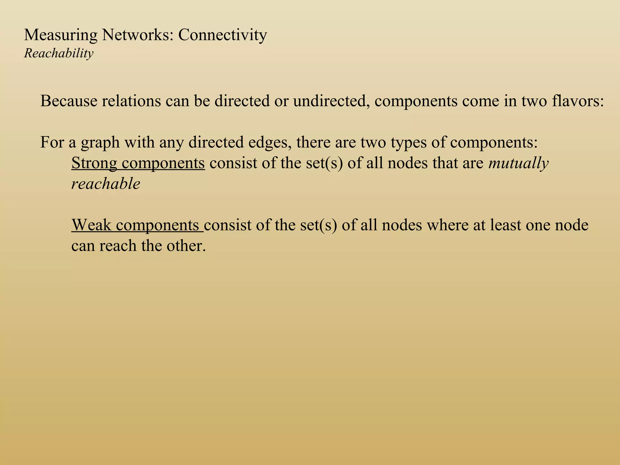 Because relations can be directed or undirected, components come in two flavors:
For a graph with any directed edges, there are two types of components:
Strong components consist of the set(s) of all nodes that are mutually
reachable
Weak components consist of the set(s) of all nodes where at least one node
can reach the other.
Measuring Networks: Connectivity
Reachability
 
