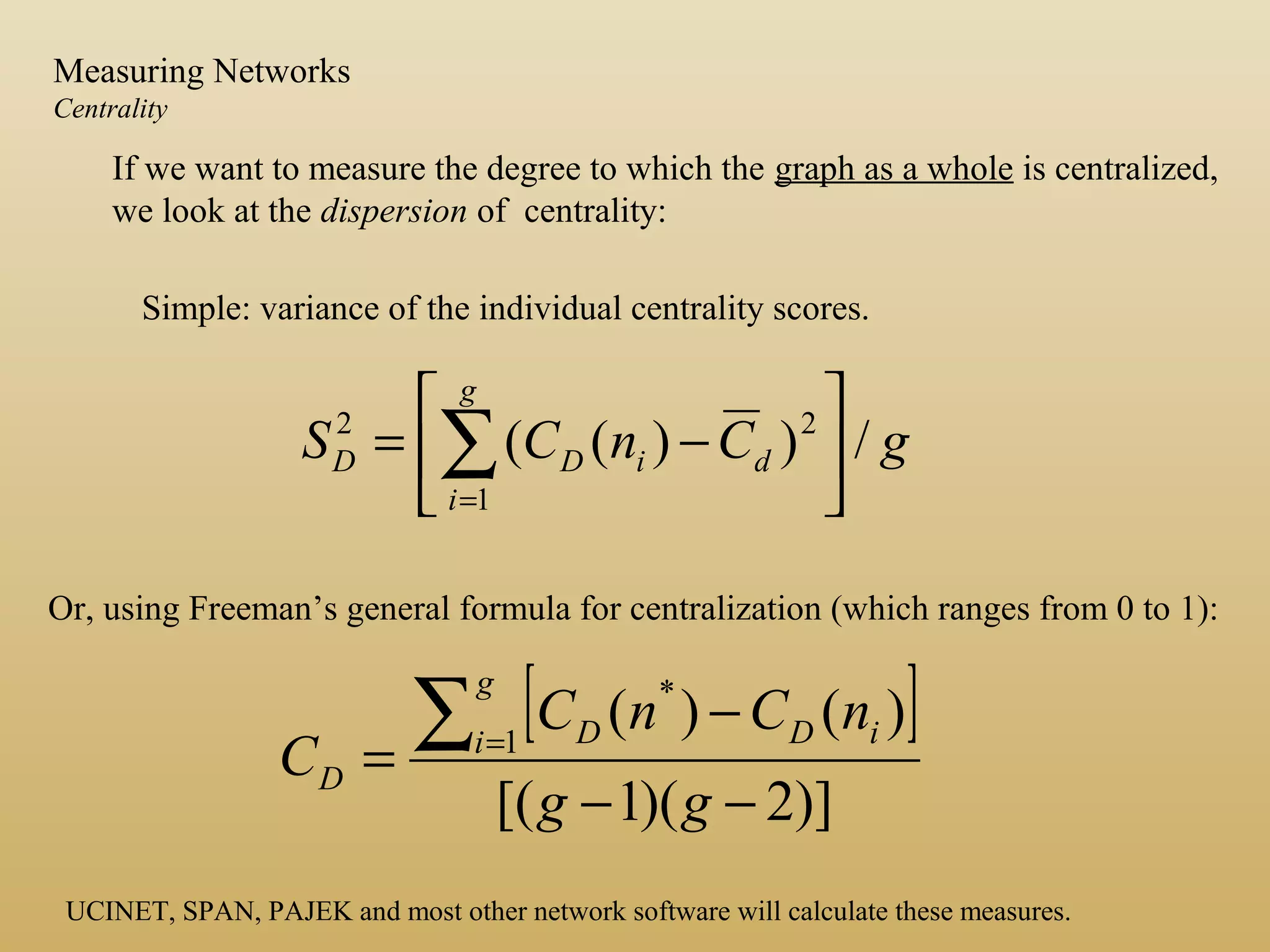 If we want to measure the degree to which the graph as a whole is centralized,
we look at the dispersion of centrality:
Simple: variance of the individual centrality scores.
gCnCS
g
i
diDD /))((
1
22






−= ∑=
Or, using Freeman’s general formula for centralization (which ranges from 0 to 1):
[ ]
)]2)(1[(
)()(1
*
−−
−
=
∑=
gg
nCnC
C
g
i iDD
D
UCINET, SPAN, PAJEK and most other network software will calculate these measures.
Measuring Networks
Centrality
 