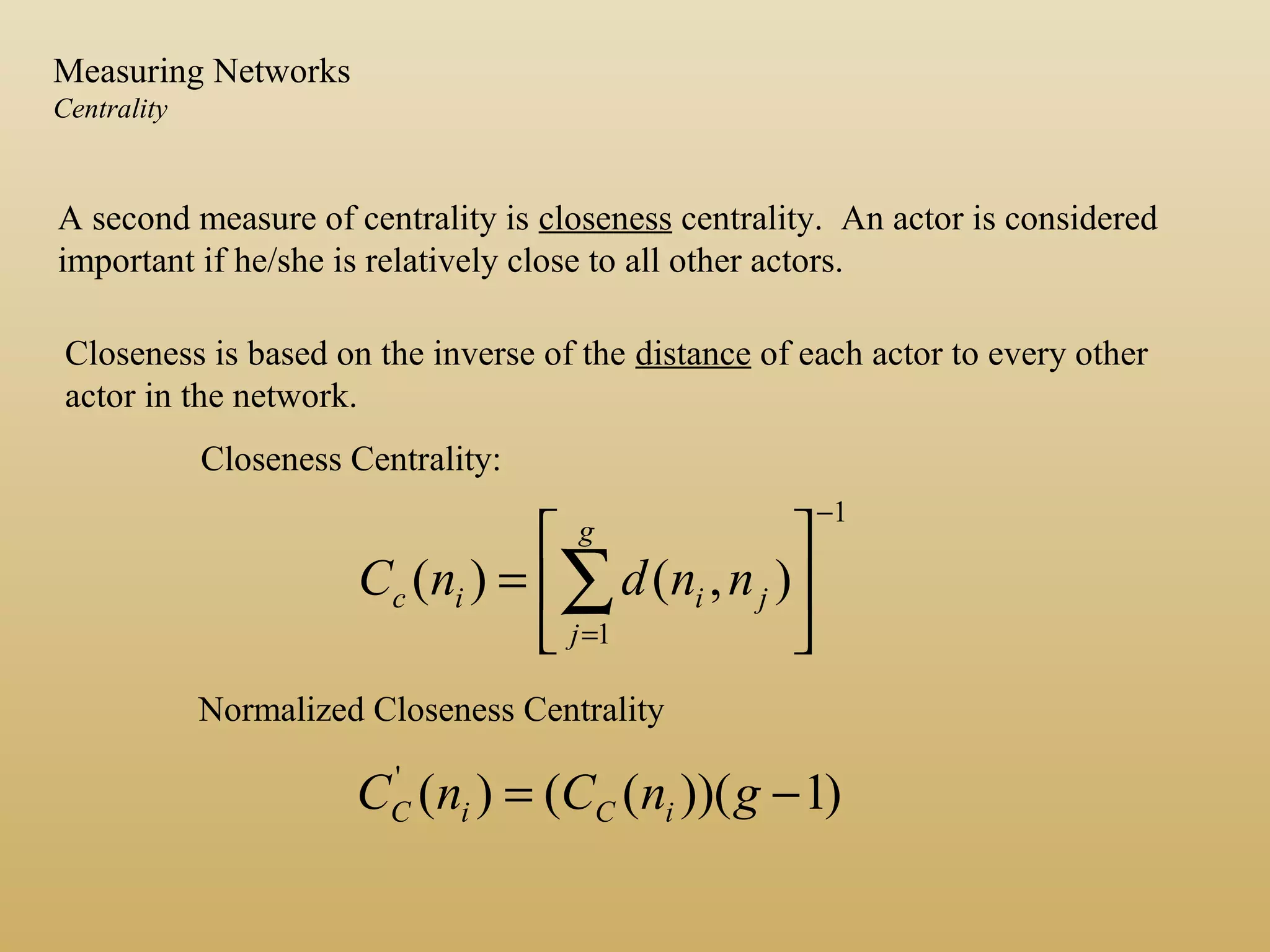 A second measure of centrality is closeness centrality. An actor is considered
important if he/she is relatively close to all other actors.
Closeness is based on the inverse of the distance of each actor to every other
actor in the network.
1
1
),()(
−
=






= ∑
g
j
jiic nndnC
)1))((()('
−= gnCnC iCiC
Closeness Centrality:
Normalized Closeness Centrality
Measuring Networks
Centrality
 