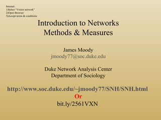 Introduction to Networks
Methods & Measures
James Moody
jmoody77@soc.duke.edu
Duke Network Analysis Center
Department of Sociology
http://www.soc.duke.edu/~jmoody77/SNH/SNH.html
Or
bit.ly/2561VXN
Internet:
1)Select “Visitor network”
2)Open Browser
3)Accept terms & conditions
 