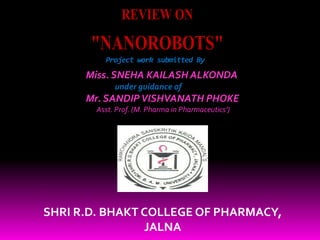 Project work submitted By
REVIEW ON
"NANOROBOTS"
Miss. SNEHA KAILASH ALKONDA
under guidance of
Mr. SANDIPVISHVANATH PHOKE
Asst. Prof. (M. Pharma in Pharmaceutics’)
SHRI R.D. BHAKT COLLEGE OF PHARMACY,
JALNA
 