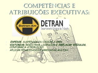 COMPETÊNCIAS ECOMPETÊNCIAS E
ATRIBUIÇÕES EXECUTIVAS:ATRIBUIÇÕES EXECUTIVAS:
• EXPEDIR, SUSPENDER OU CASSAR A CNH;
• VISTORIAR, REGISTRAR, LICENCIAR E EMPLACAR VEÍCULOS,
CONFORME A ATRIBUIÇÃO;
• APLICAR PENALIDADES E ARRECADAR MULTAS.
 