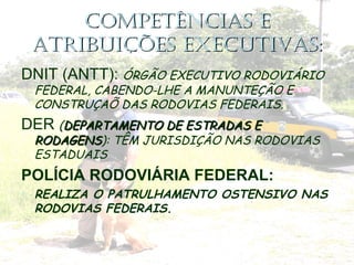 COMPETÊNCIAS ECOMPETÊNCIAS E
ATRIBUIÇÕES EXECUTIVAS:ATRIBUIÇÕES EXECUTIVAS:
DNIT (ANTT): ÓRGÃO EXECUTIVO RODOVIÁRIO
FEDERAL, CABENDO-LHE A MANUNTEÇÃO E
CONSTRUÇAÕ DAS RODOVIAS FEDERAIS.
DER (DEPARTAMENTO DE ESTRADAS EDEPARTAMENTO DE ESTRADAS E
RODAGENSRODAGENS): TÊM JURISDIÇÃO NAS RODOVIAS
ESTADUAIS
POLÍCIA RODOVIÁRIA FEDERAL:
• REALIZA O PATRULHAMENTO OSTENSIVO NAS
RODOVIAS FEDERAIS.
 