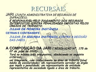 RECURSAISRECURSAIS
JARI (JUNTA ADMINISTRATIVA DE RECURSOS DE
INFRAÇÕES):
• É RESPONSÁVEL PELO JULGAMENTO DOS RECURSOS
INTERPOSTOS CONTRA PENALIDADES IMPOSTAS PELOS
ÓRGÃOS DE TRÂNSITO.
• JULGAR EM PRIMEIRA INSTÂNCIA
CETRAN E CONTRANDIFE:
• JULGAR, EM SEGUNDA INSTÂNCIA, CONTRA A DECISÃO
DAS JARIS.
A COMPOSIÇÃO DA JARI ( RESOLUÇÃO Nº. 175 de
07 de julho de 2005):
• Terá no mínimo três integrantes, obedecendo os seguinte
critérios:
• um integrante, com conhecimento na área de trânsito (nível
médio de escolaridade); um representante servidor do órgão
que impôs a penalidade; um representante de entidade
representativa da sociedade ligada a área de trânsito.
 