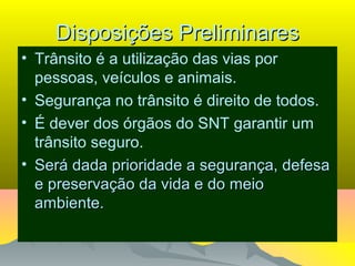 Disposições PreliminaresDisposições Preliminares
• Trânsito é a utilização das vias por
pessoas, veículos e animais.
• Segurança no trânsito é direito de todos.
• É dever dos órgãos do SNT garantir um
trânsito seguro.
• Será dada prioridade a segurança, defesaSerá dada prioridade a segurança, defesa
e preservação da vida e do meioe preservação da vida e do meio
ambiente.ambiente.
 