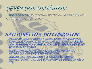 DEVER DOS USUÁRIOS:DEVER DOS USUÁRIOS:
-- abster-se deabster-se de CONSTITUIR PERIGO OU OBSTÁCULO PARACONSTITUIR PERIGO OU OBSTÁCULO PARA
OS DEMAIS NO TRÂNSITO.OS DEMAIS NO TRÂNSITO.
SÃO DIREITOS DO CONDUTOR:
• UTILIZAR VIAS SEGURAS E SINALIZADAS. EM CASO DE
SINALIZAÇÃO DEFICIENTE OU INEXISTENTE, O ÓRGÃO
COM JURISDIÇÃO SOBRE A VIA DEVE RESPONDER E SER
RESPONSABILIZADO.
• SUGERIR MODIFICAÇÕES A QUALQUER NORMA OU
ARTIGO DO CTB E RECEBER RESPOSTA.
• COBRAR DAS AUTORIDADES A EDUCAÇÃO PARA O
TRÂNSITO (ART. 74), QUE É PRIORIDADE DEFINIDA PELO
CTB.
 