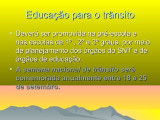 Educação para o trânsitoEducação para o trânsito
• Deverá ser promovida na pré-escola eDeverá ser promovida na pré-escola e
nas escolas de 1º , 2º e 3º graus, por meionas escolas de 1º , 2º e 3º graus, por meio
de planejamento dos órgãos do SNT e dede planejamento dos órgãos do SNT e de
órgãos de educação.órgãos de educação.
• AA semana nacional de trânsitosemana nacional de trânsito seráserá
comemorada anualmente entre 18 e 25comemorada anualmente entre 18 e 25
de setembro.de setembro.
 