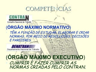 COMPETÊNCIASCOMPETÊNCIAS
(ÓRGÃO MÁXIMO NORMATIVO)
• TÊM A FUNÇÃO DE ESTUDAR, ELABORAR E CRIAR
NORMAS, POR MEIO DE RESOLUÇÕES, DECISÕES
E PARECERES.
(ÓRGÃO MÁXIMO EXECUTIVO)
• CUMPRIR E FAZER CUMPRIR AS
NORMAS CRIADAS PELO CONTRAN.
 