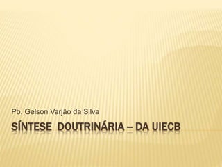 SÍNTESE DOUTRINÁRIA -- DA UIECB
Pb. Gelson Varjão da Silva
 