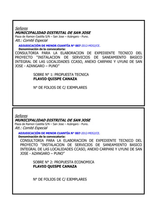 Señores
MUNICIPALIDAD DISTRITAL DE SAN JOSE
Plaza de Ramon Castilla S/N – San Jose – Azángaro - Puno.
Att.: Comité Especial
ADJUDICACIÓN DE MENOR CUANTÍA N° 007-2012-MDSJ/CE.
Denominación de la convocatoria:
CONSULTORIA PARA LA ELABORACION DE EXPEDIENTE TECNICO DEL
PROYECTO “INSTALACION DE SERVICIOS DE SANEAMIENTO BASICO
INTEGRAL DE LAS LOCALIDADES CCASO, ANEXO CARPANI Y UYUNI DE SAN
JOSE - AZANGARO – PUNO”
SOBRE N° 1: PROPUESTA TECNICA
FLAVIO QUISPE CANAZA
N° DE FOLIOS DE C/ EJEMPLARES
Señores
MUNICIPALIDAD DISTRITAL DE SAN JOSE
Plaza de Ramon Castilla S/N – San Jose – Azángaro - Puno.
Att.: Comité Especial
ADJUDICACIÓN DE MENOR CUANTÍA N° 007-2012-MDSJ/CE.
Denominación de la convocatoria:
CONSULTORIA PARA LA ELABORACION DE EXPEDIENTE TECNICO DEL
PROYECTO “INSTALACION DE SERVICIOS DE SANEAMIENTO BASICO
INTEGRAL DE LAS LOCALIDADES CCASO, ANEXO CARPANI Y UYUNI DE SAN
JOSE - AZANGARO – PUNO”
SOBRE N° 2: PROPUESTA ECONOMICA
FLAVIO QUISPE CANAZA
N° DE FOLIOS DE C/ EJEMPLARES
 
