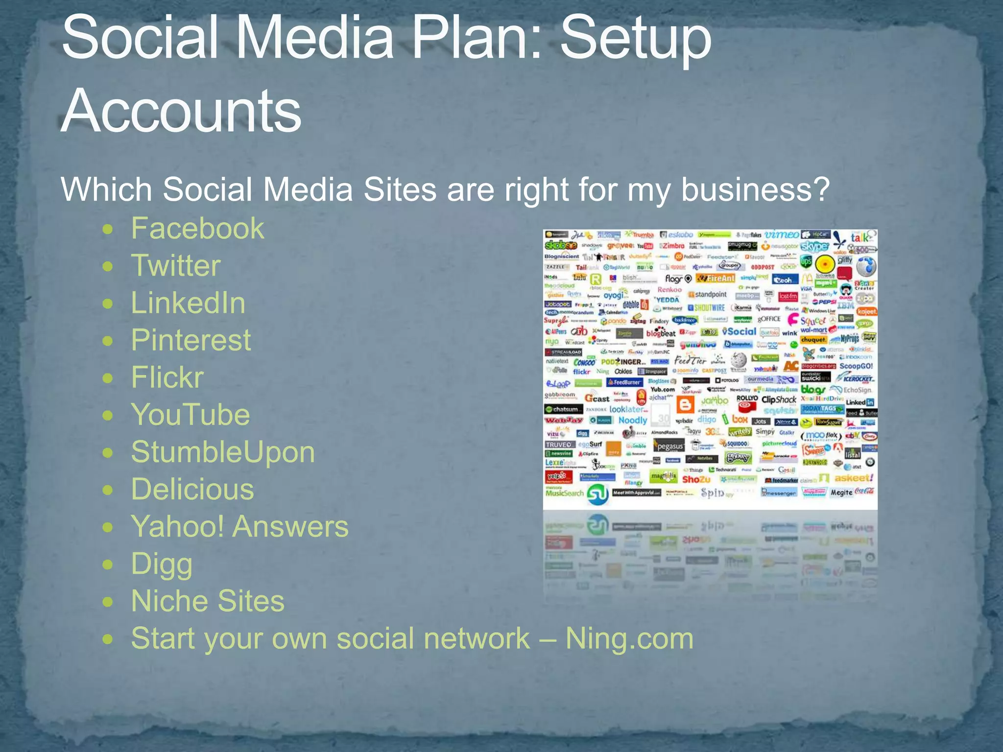 Which Social Media Sites are right for my business?
     Facebook
     Twitter
     LinkedIn
     Pinterest
     Flickr
     YouTube
     StumbleUpon
     Delicious
     Yahoo! Answers
     Digg
     Niche Sites
     Start your own social network – Ning.com
 