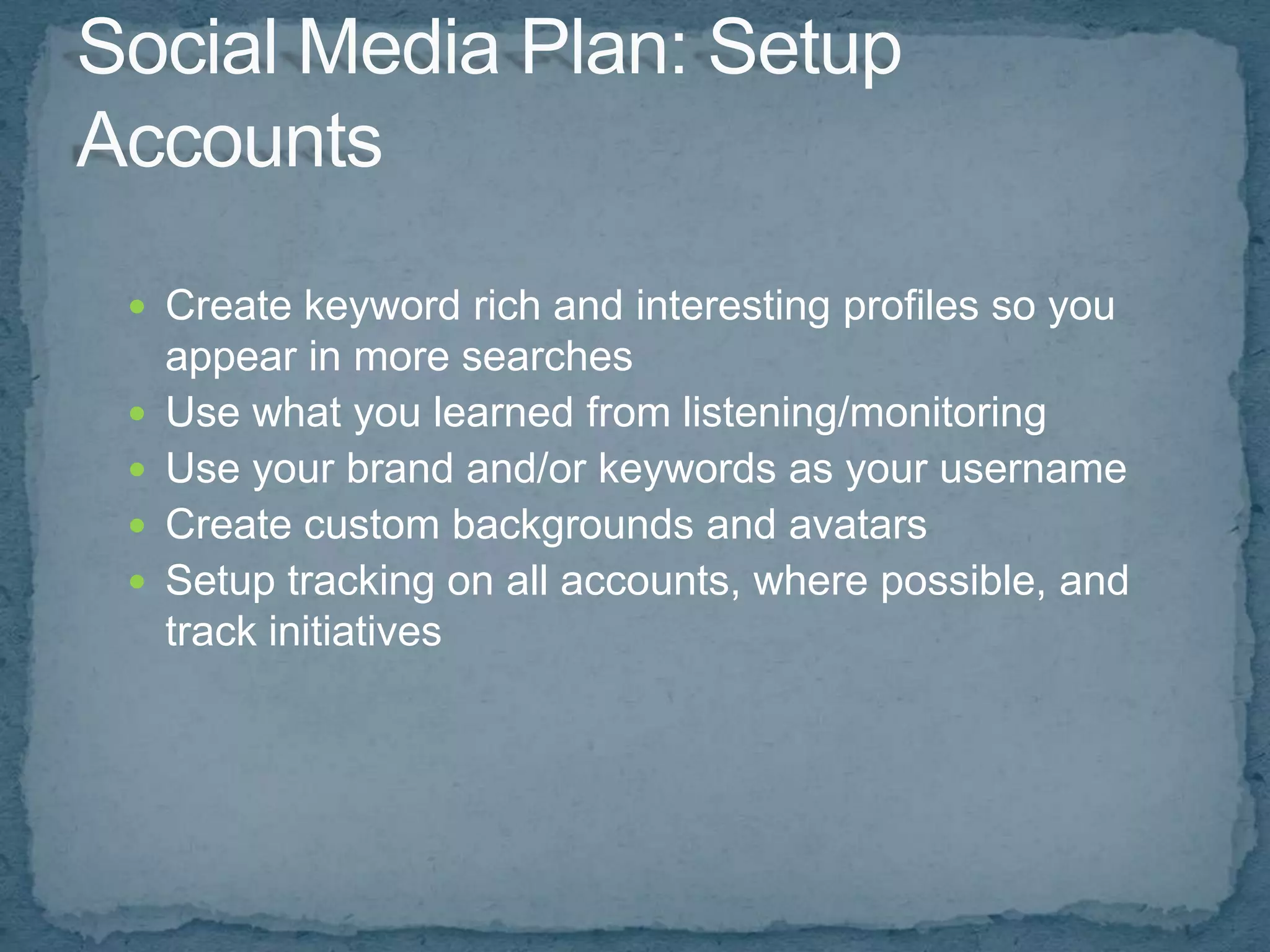  Create keyword rich and interesting profiles so you
    appear in more searches
   Use what you learned from listening/monitoring
   Use your brand and/or keywords as your username
   Create custom backgrounds and avatars
   Setup tracking on all accounts, where possible, and
    track initiatives
 