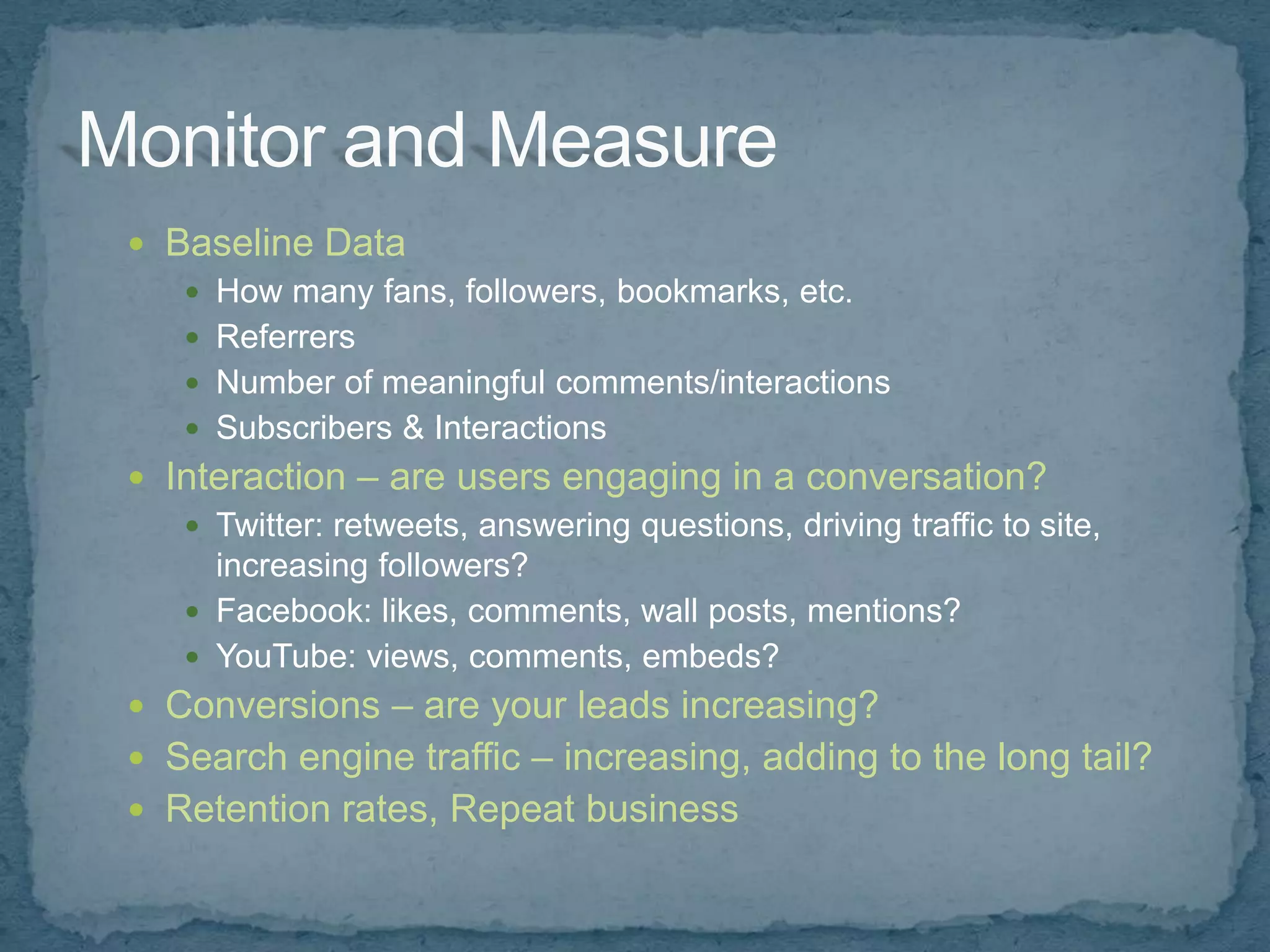 Baseline Data
    How many fans, followers, bookmarks, etc.
    Referrers
    Number of meaningful comments/interactions
    Subscribers & Interactions
 Interaction – are users engaging in a conversation?
    Twitter: retweets, answering questions, driving traffic to site,
     increasing followers?
    Facebook: likes, comments, wall posts, mentions?
    YouTube: views, comments, embeds?
 Conversions – are your leads increasing?
 Search engine traffic – increasing, adding to the long tail?
 Retention rates, Repeat business
 