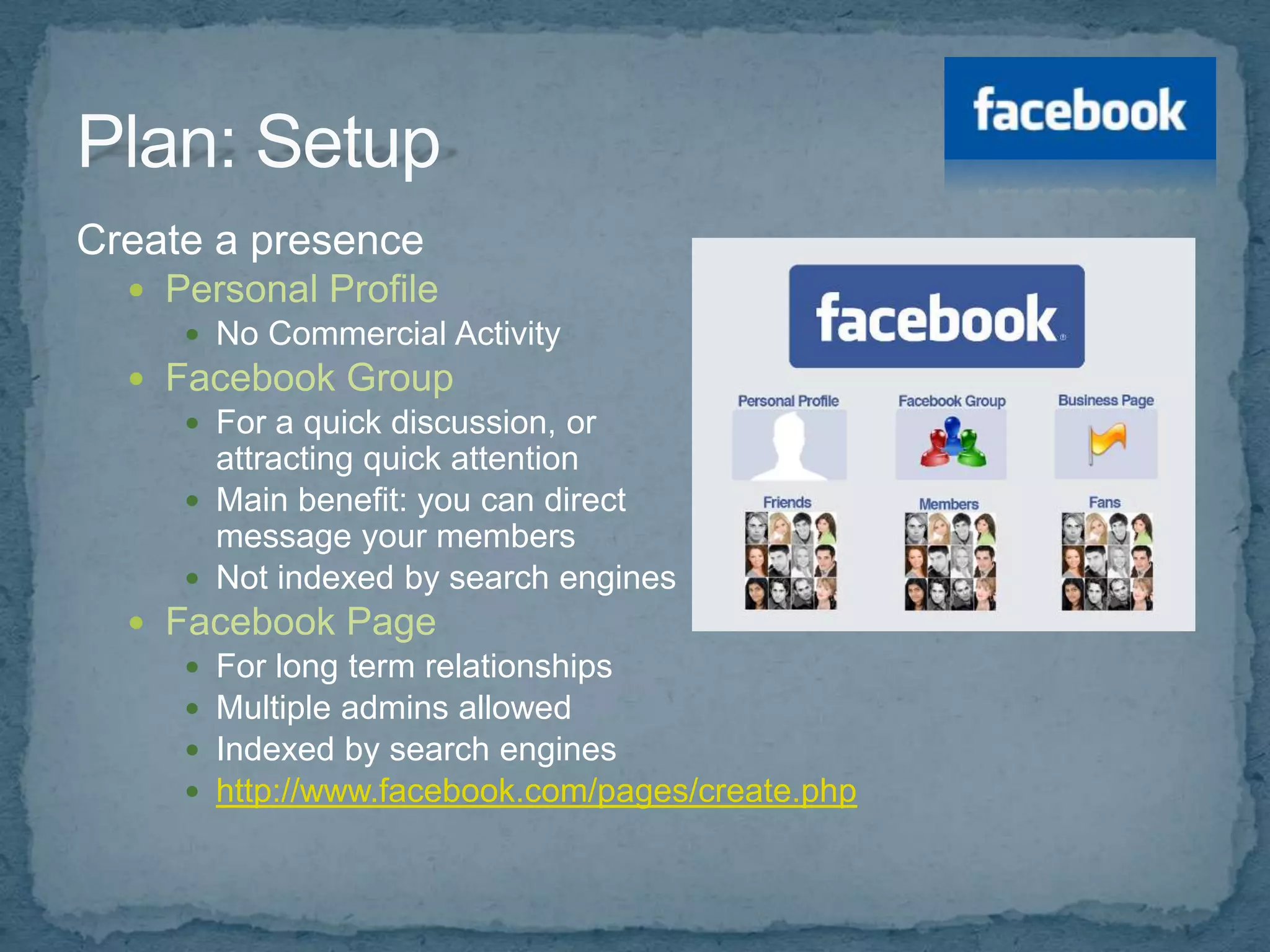 Create a presence
   Personal Profile
      No Commercial Activity
   Facebook Group
      For a quick discussion, or
       attracting quick attention
      Main benefit: you can direct
       message your members
      Not indexed by search engines
   Facebook Page
      For long term relationships
      Multiple admins allowed
      Indexed by search engines
      http://www.facebook.com/pages/create.php
 