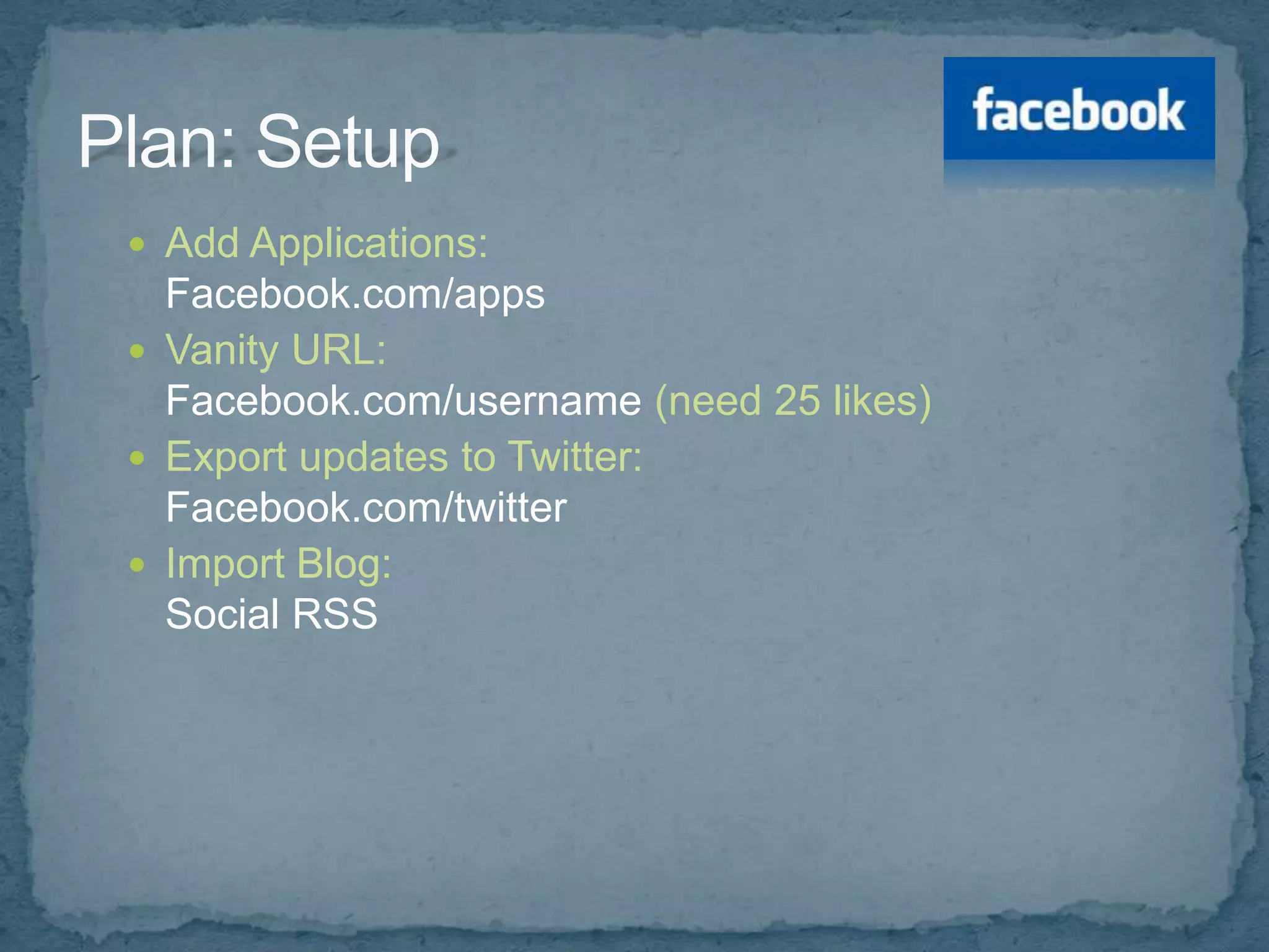  Add Applications:
  Facebook.com/apps
 Vanity URL:
  Facebook.com/username (need 25 likes)
 Export updates to Twitter:
  Facebook.com/twitter
 Import Blog:
  Social RSS
 