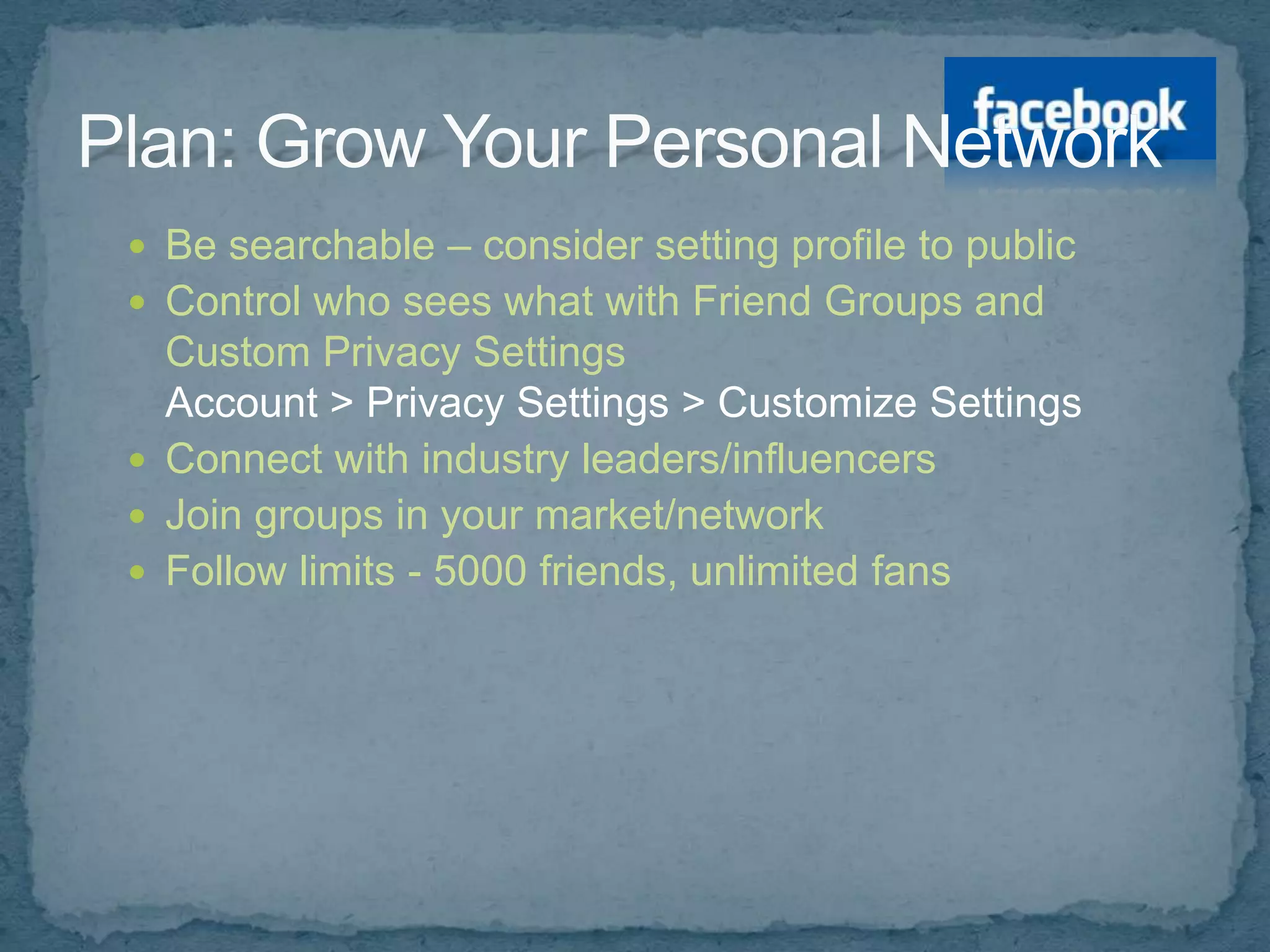  Be searchable – consider setting profile to public
 Control who sees what with Friend Groups and
  Custom Privacy Settings
  Account > Privacy Settings > Customize Settings
 Connect with industry leaders/influencers
 Join groups in your market/network
 Follow limits - 5000 friends, unlimited fans
 