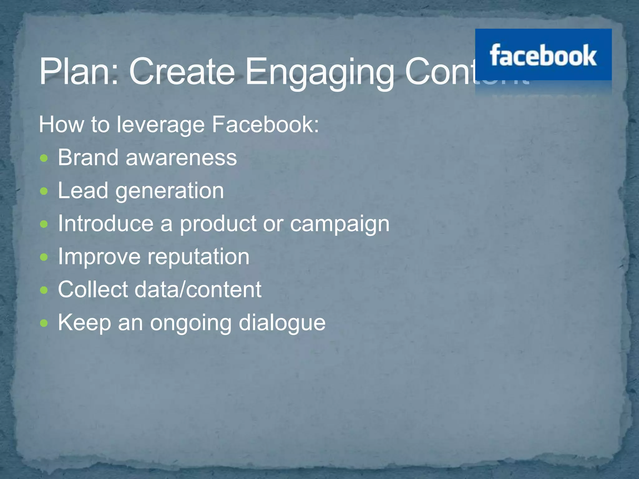 How to leverage Facebook:
 Brand awareness
 Lead generation
 Introduce a product or campaign
 Improve reputation
 Collect data/content
 Keep an ongoing dialogue
 