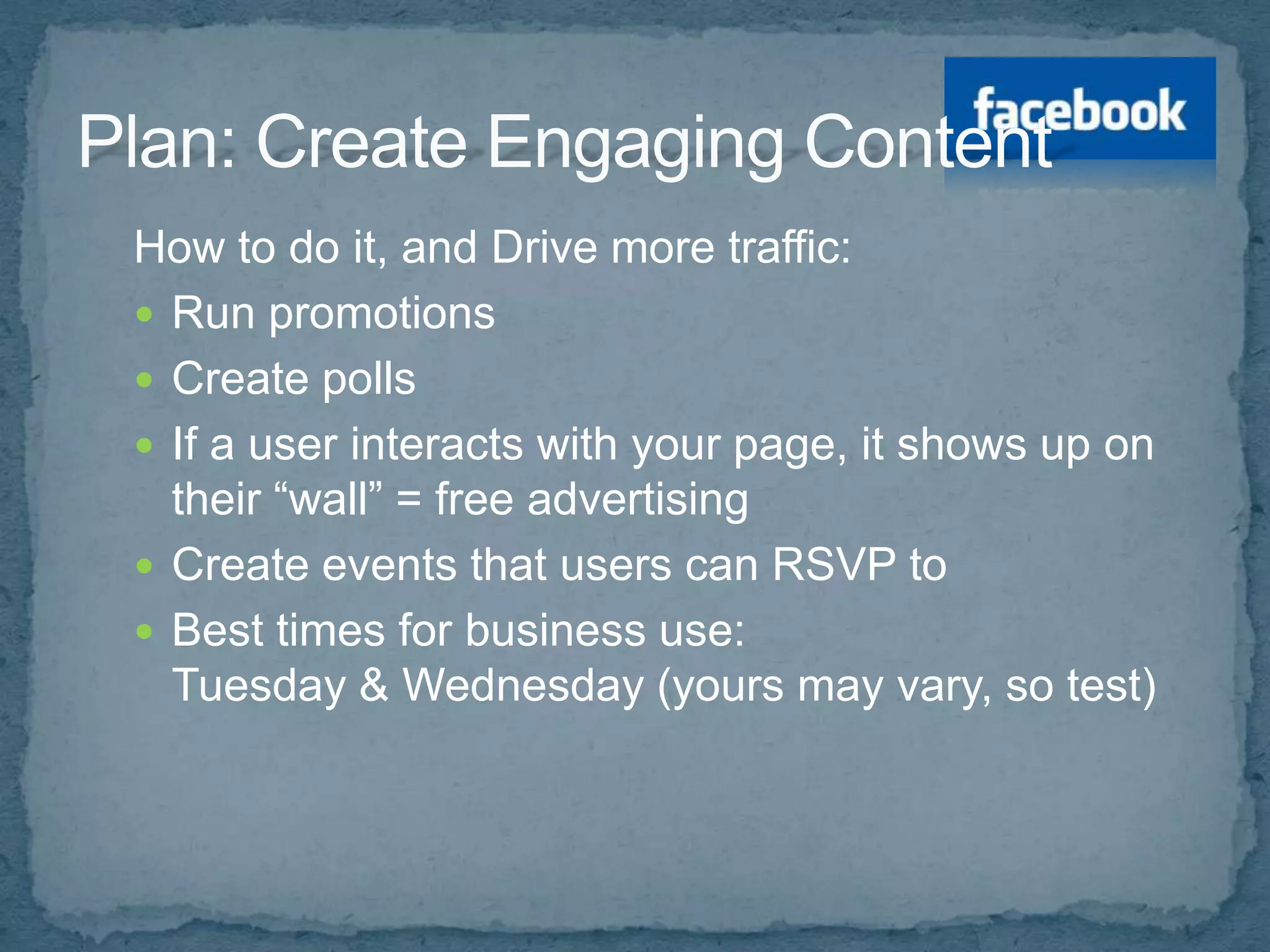 How to do it, and Drive more traffic:
 Run promotions
 Create polls
 If a user interacts with your page, it shows up on
  their “wall” = free advertising
 Create events that users can RSVP to
 Best times for business use:
  Tuesday & Wednesday (yours may vary, so test)
 