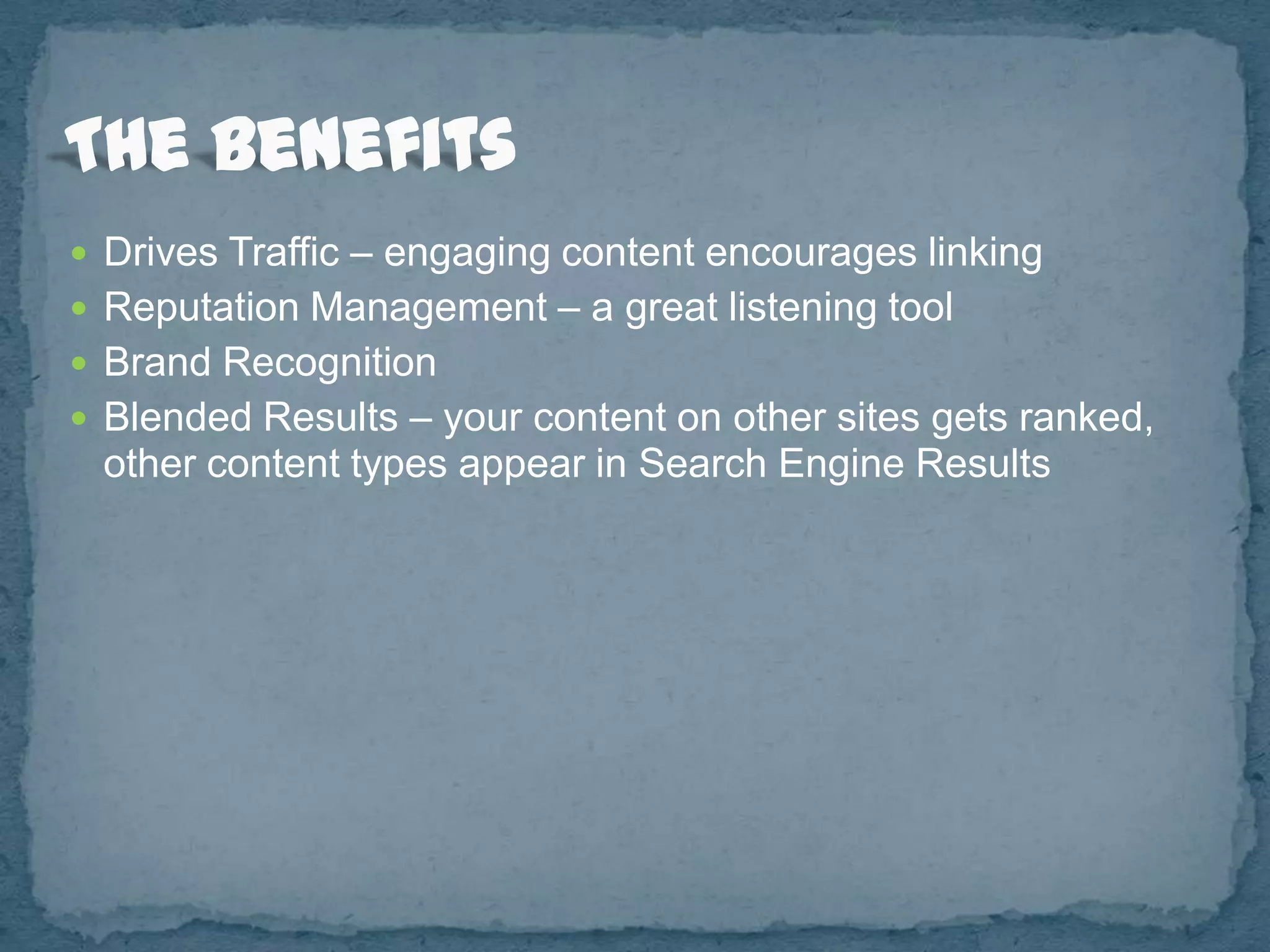  Drives Traffic – engaging content encourages linking
 Reputation Management – a great listening tool
 Brand Recognition
 Blended Results – your content on other sites gets ranked,
 other content types appear in Search Engine Results
 