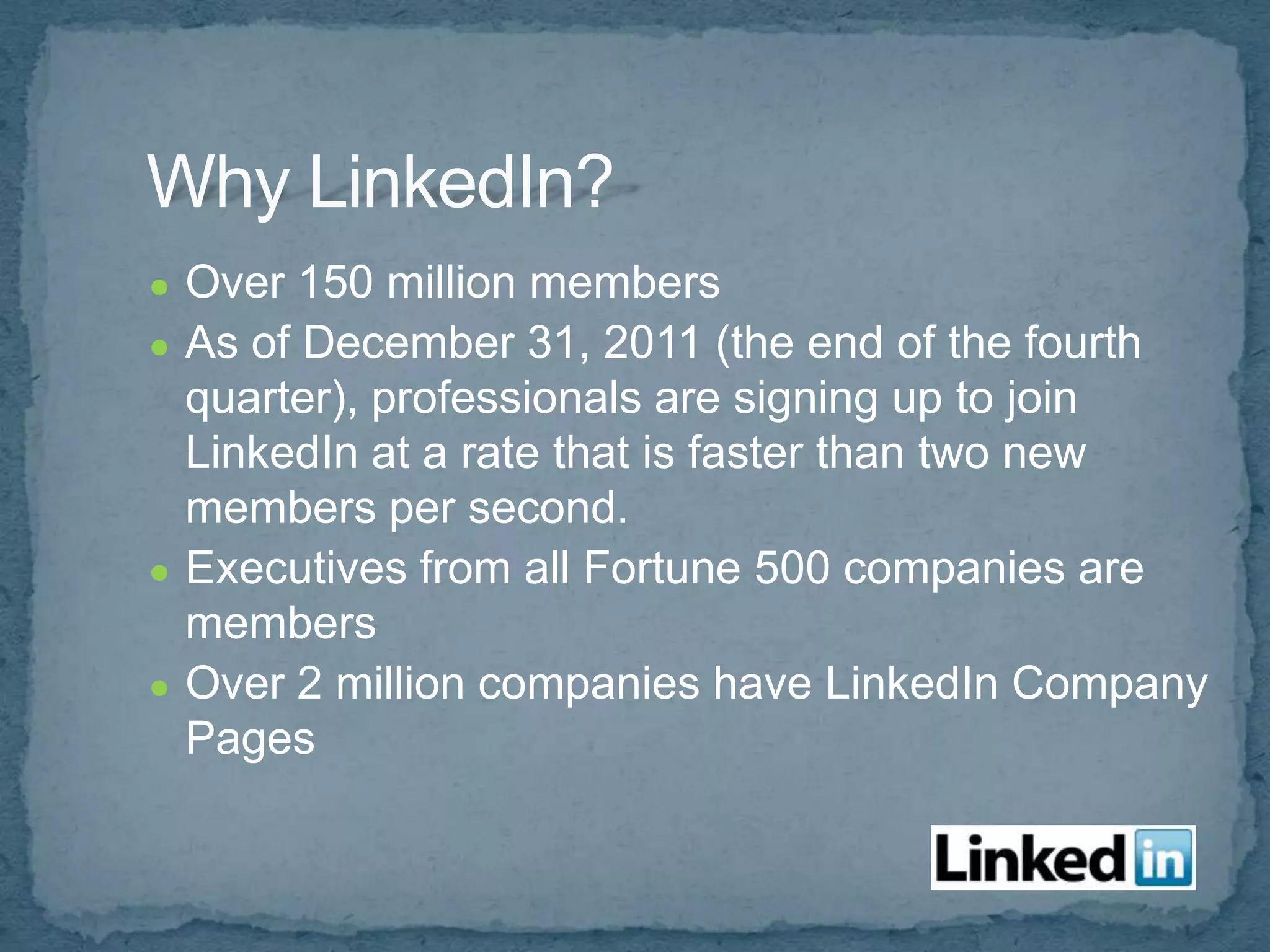 ●   Over 150 million members
●   As of December 31, 2011 (the end of the fourth
    quarter), professionals are signing up to join
    LinkedIn at a rate that is faster than two new
    members per second.
●   Executives from all Fortune 500 companies are
    members
●   Over 2 million companies have LinkedIn Company
    Pages
 