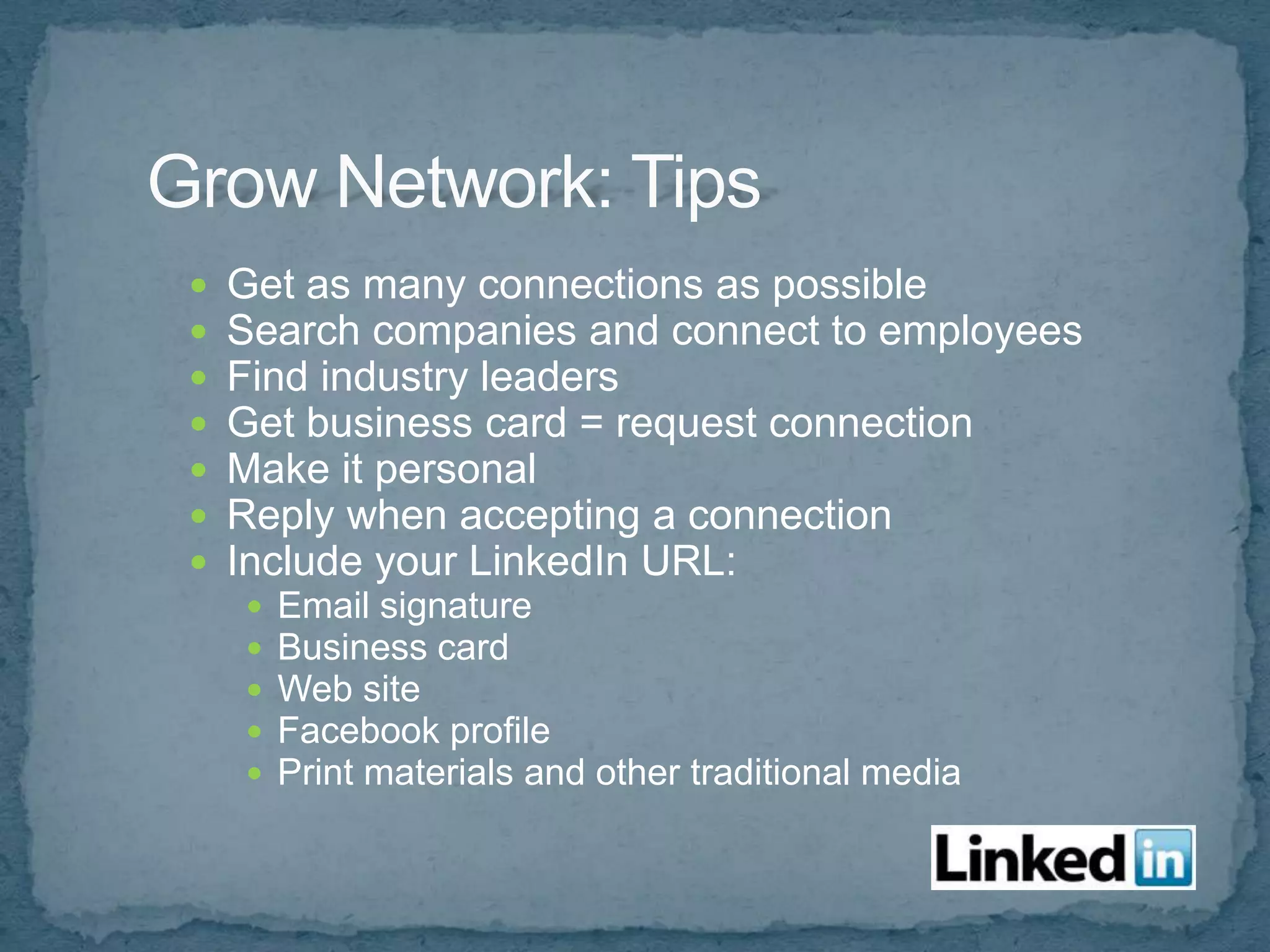    Get as many connections as possible
   Search companies and connect to employees
   Find industry leaders
   Get business card = request connection
   Make it personal
   Reply when accepting a connection
   Include your LinkedIn URL:
       Email signature
       Business card
       Web site
       Facebook profile
       Print materials and other traditional media
 
