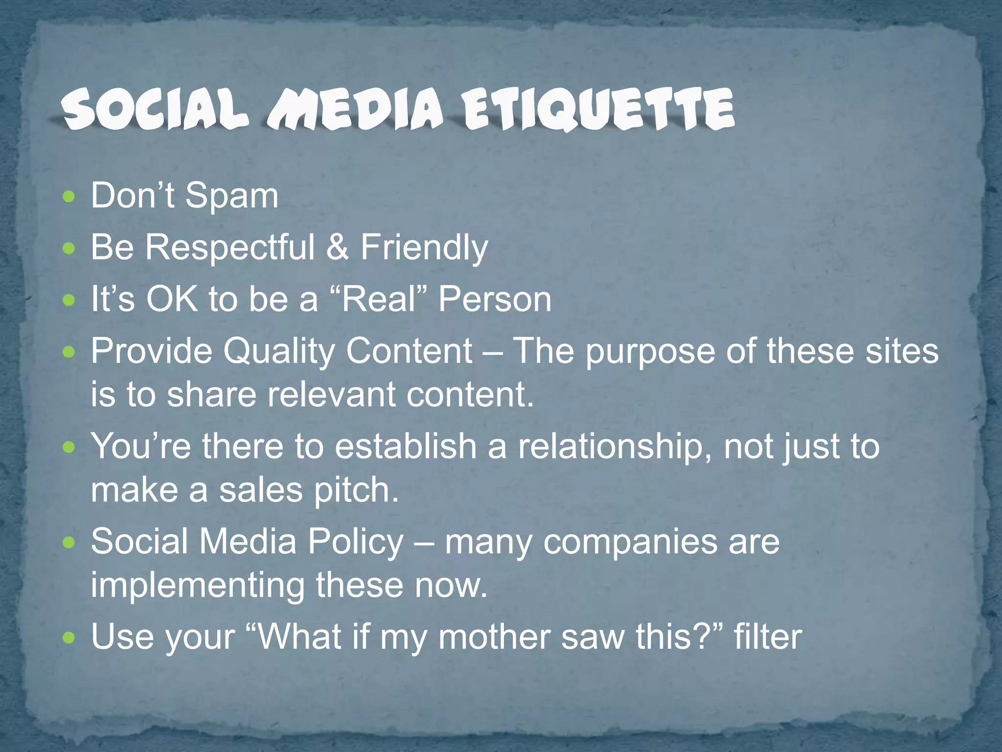  Don’t Spam
 Be Respectful & Friendly
 It’s OK to be a “Real” Person
 Provide Quality Content – The purpose of these sites
  is to share relevant content.
 You’re there to establish a relationship, not just to
  make a sales pitch.
 Social Media Policy – many companies are
  implementing these now.
 Use your “What if my mother saw this?” filter
 