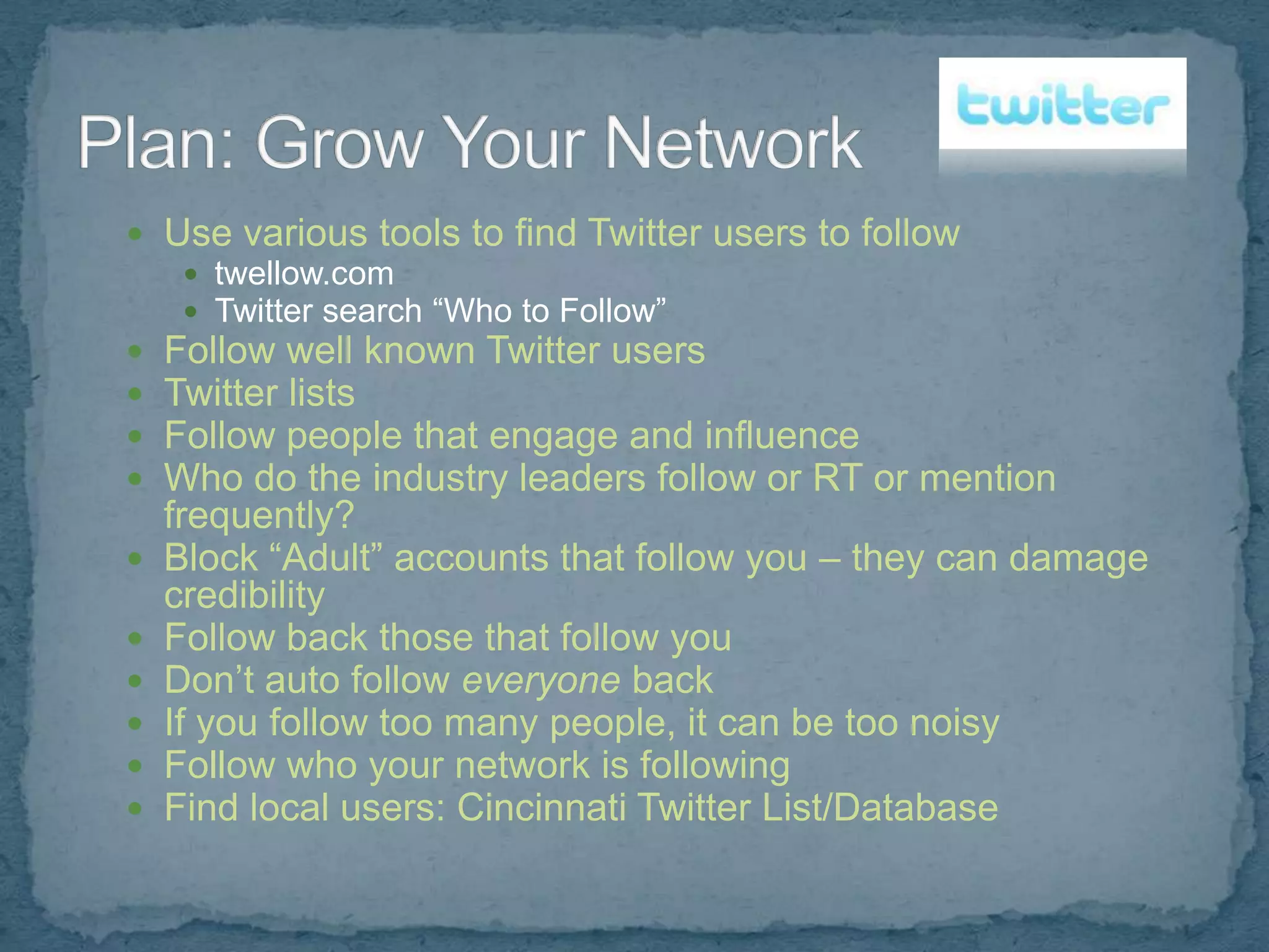  Use various tools to find Twitter users to follow
    twellow.com
    Twitter search “Who to Follow”
 Follow well known Twitter users
 Twitter lists
 Follow people that engage and influence
 Who do the industry leaders follow or RT or mention
    frequently?
   Block “Adult” accounts that follow you – they can damage
    credibility
   Follow back those that follow you
   Don’t auto follow everyone back
   If you follow too many people, it can be too noisy
   Follow who your network is following
   Find local users: Cincinnati Twitter List/Database
 