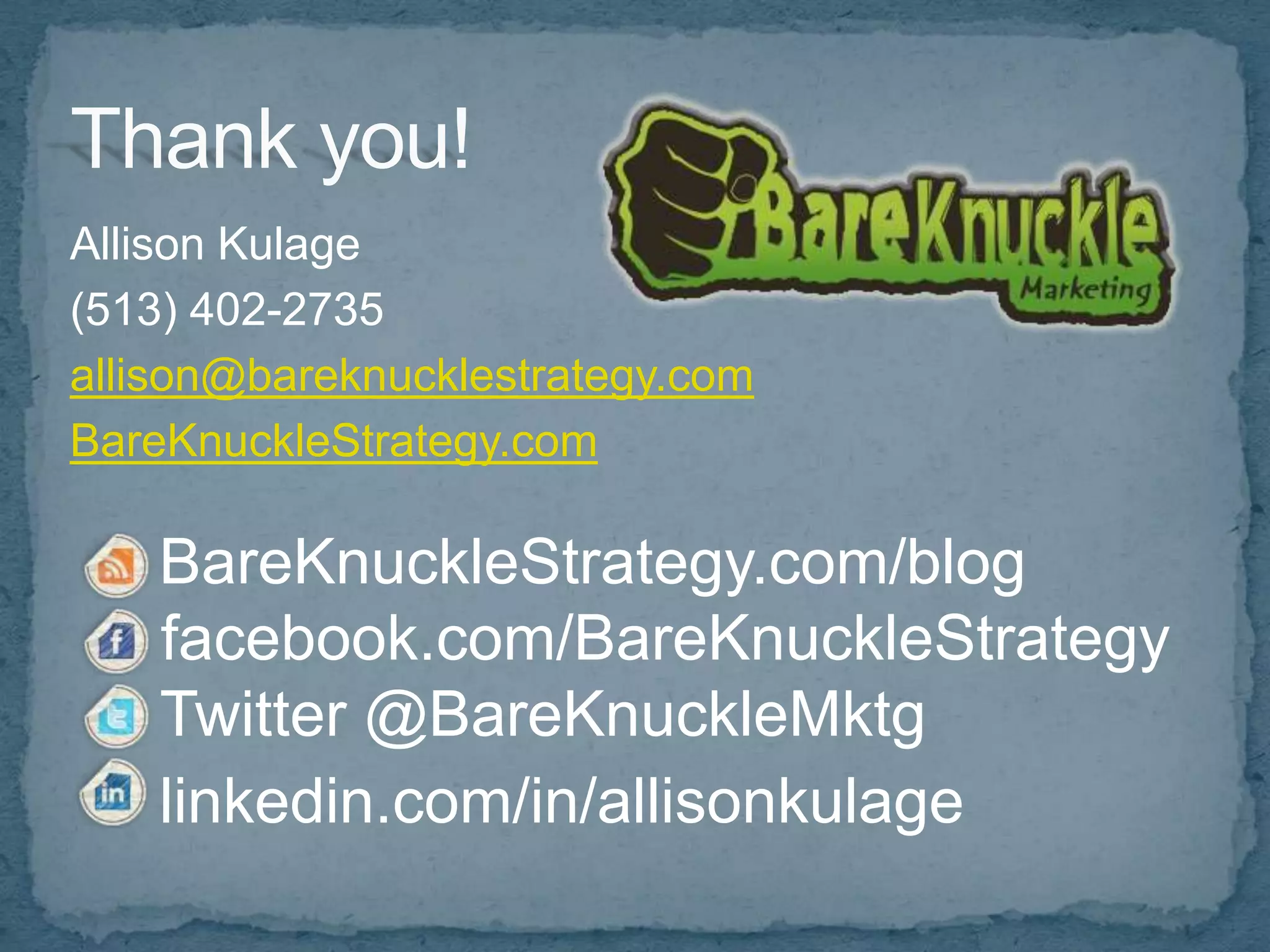 Allison Kulage
(513) 402-2735
allison@bareknucklestrategy.com
BareKnuckleStrategy.com

    BareKnuckleStrategy.com/blog
    facebook.com/BareKnuckleStrategy
    Twitter @BareKnuckleMktg
    linkedin.com/in/allisonkulage
 