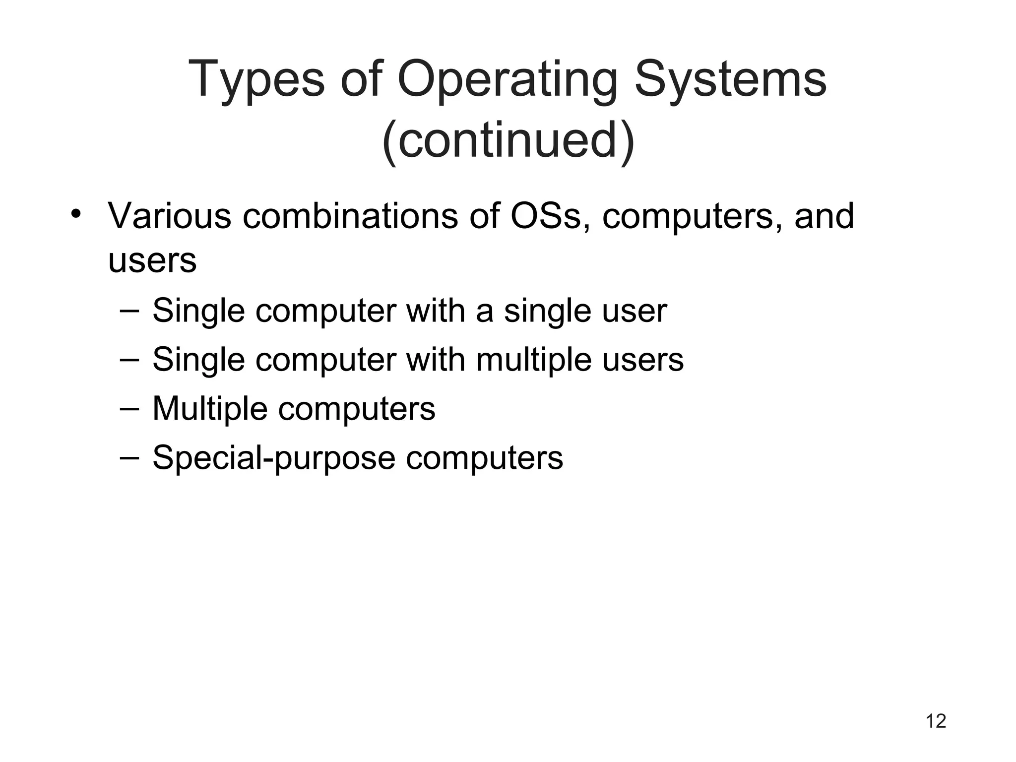 12
Types of Operating Systems
(continued)
• Various combinations of OSs, computers, and
users
– Single computer with a single user
– Single computer with multiple users
– Multiple computers
– Special-purpose computers
 