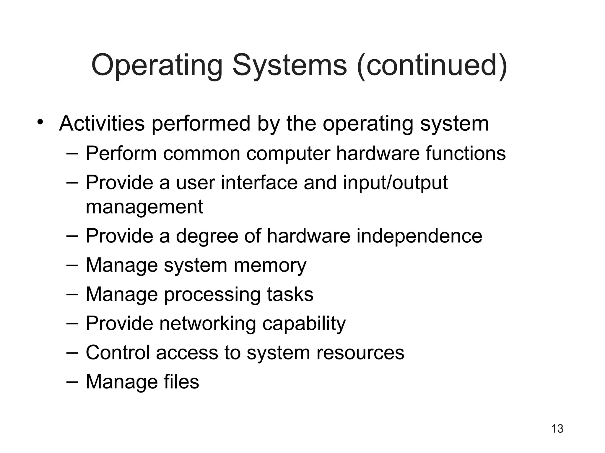 13
Operating Systems (continued)
• Activities performed by the operating system
– Perform common computer hardware functions
– Provide a user interface and input/output
management
– Provide a degree of hardware independence
– Manage system memory
– Manage processing tasks
– Provide networking capability
– Control access to system resources
– Manage files
 