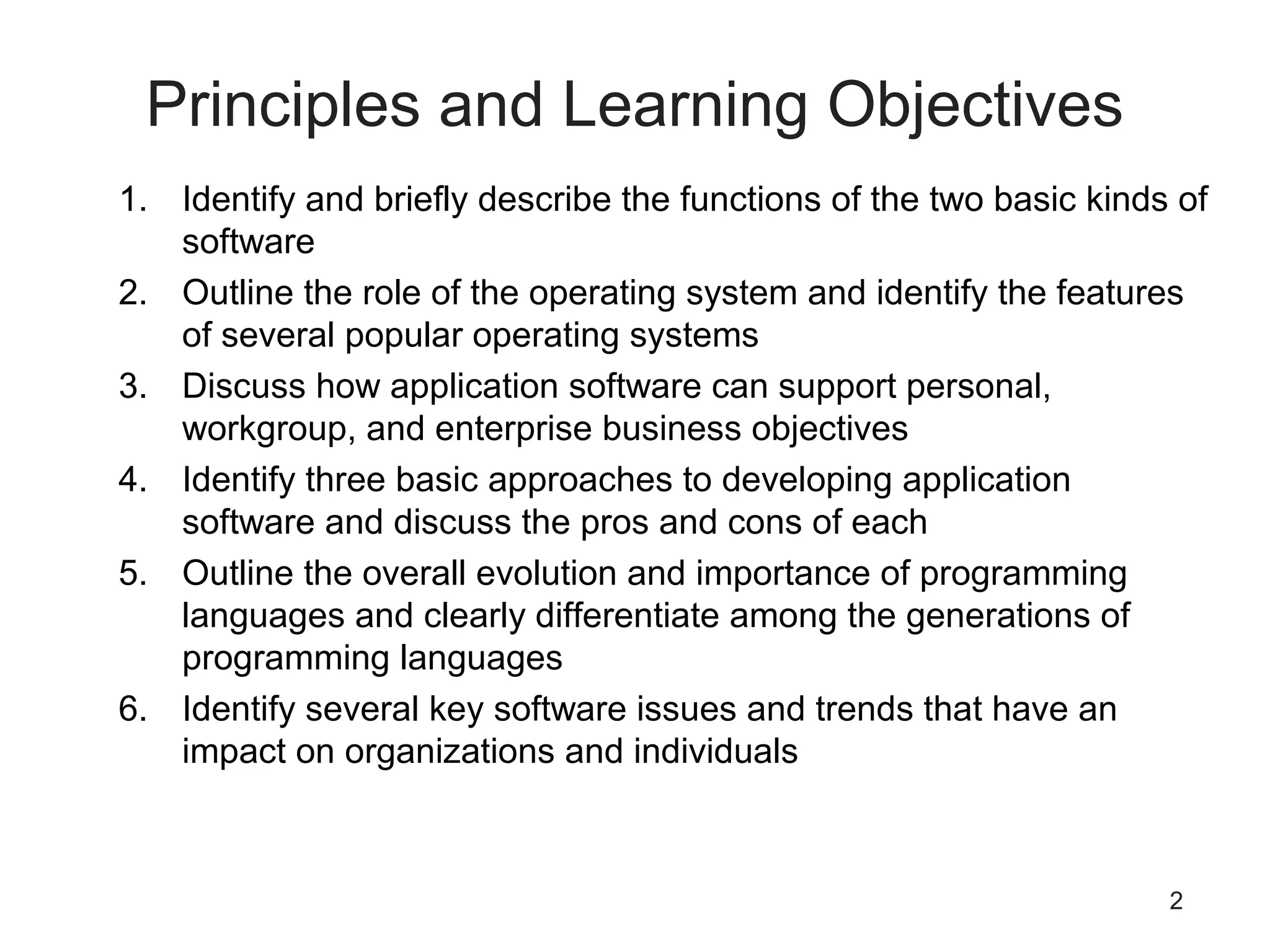 2
Principles and Learning Objectives
1. Identify and briefly describe the functions of the two basic kinds of
software
2. Outline the role of the operating system and identify the features
of several popular operating systems
3. Discuss how application software can support personal,
workgroup, and enterprise business objectives
4. Identify three basic approaches to developing application
software and discuss the pros and cons of each
5. Outline the overall evolution and importance of programming
languages and clearly differentiate among the generations of
programming languages
6. Identify several key software issues and trends that have an
impact on organizations and individuals
 